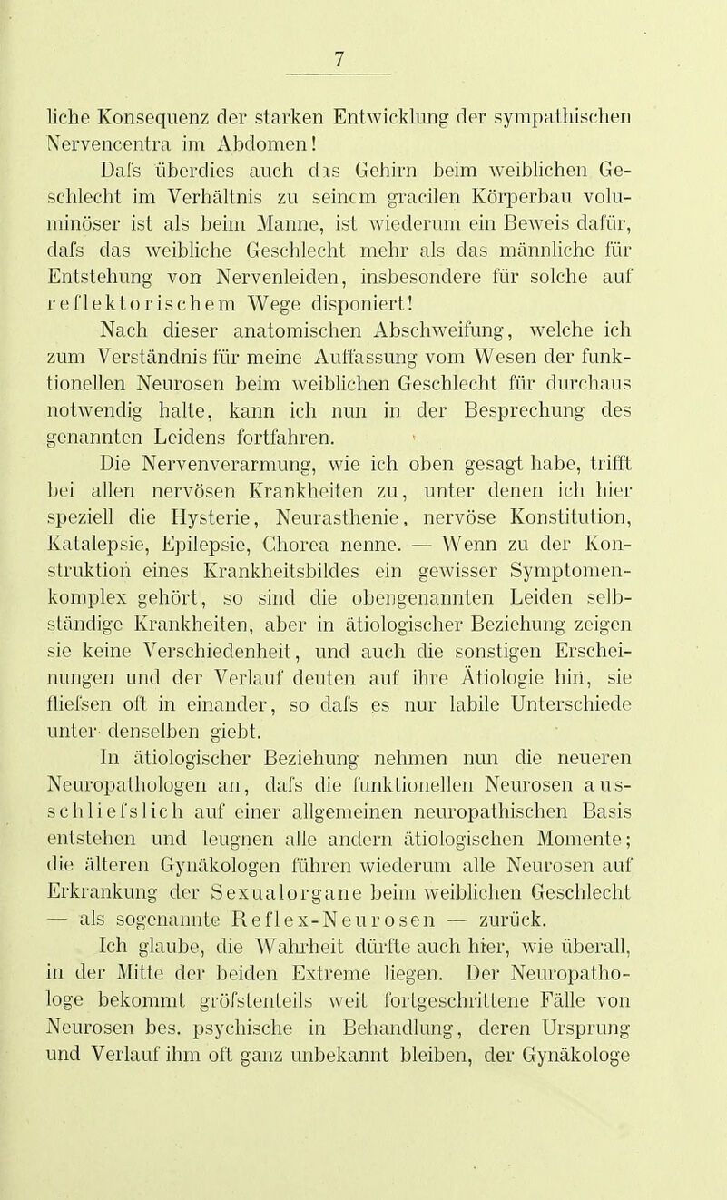 liehe Konsequenz der starken Entwicklung der sympathischen Nervencentra im Abdomen! Dafs überdies auch d:vs Gehirn beim weiblichen Ge- schlecht im Verhältnis zu seinem gracilen Körperbau volu- minöser ist als beim Manne, ist wiederum ein Beweis dafür, dafs das weibliche Geschlecht mehr als das männliche für Entstehung von Nervenleiden, insbesondere für solche auf reflektorischem Wege disponiert! Nach dieser anatomischen Abschweifung, welche ich zum Verständnis für meine Auffassung vom Wesen der funk- tionellen Neurosen beim weiblichen Geschlecht für durchaus notwendig halte, kann ich nun in der Besprechung des genannten Leidens fortfahren. Die Nervenverarmung, wie ich oben gesagt habe, trifft bei allen nervösen Krankheiten zu, unter denen ich hier speziell die Hysterie, Neurasthenie, nervöse Konstitution, Katalepsie, Epilepsie, Chorea nenne. — Wenn zu der Kon- struktion eines Krankheitsbildes ein gewisser Symptomen- komplex gehört, so sind die obengenannten Leiden selb- ständige Krankheiten, aber in ätiologischer Beziehung zeigen sie keine Verschiedenheit, und auch die sonstigen Erschei- nungen und der Verlauf deuten auf ihre Ätiologie hin, sie fliefsen oft in einander, so dafs es nur labile Unterschiede unter- denselben giebt. In ätiologischer Beziehung nehmen nun die neueren Neuropathologen an, dafs die funktionellen Neurosen aus- sch liefst ich auf einer allgemeinen neuropathischen Basis entstehen und leugnen alle andern ätiologischen Momente; die älteren Gynäkologen führen wiederum alle Neurosen auf Erkrankung der Sexualorgane beim weiblichen Geschlecht — als sogenannte Reflex-Neurosen •— zurück. Ich glaube, die Wahrheit dürfte auch hier, wie überall, in der Mitte der beiden Extreme liegen. Der Neuropatho- loge bekommt gröfstenteils weit fortgeschrittene Fälle von Neurosen bes. psychische in Behandlung, deren Ursprung und Verlauf ihm oft ganz unbekannt bleiben, der Gynäkologe