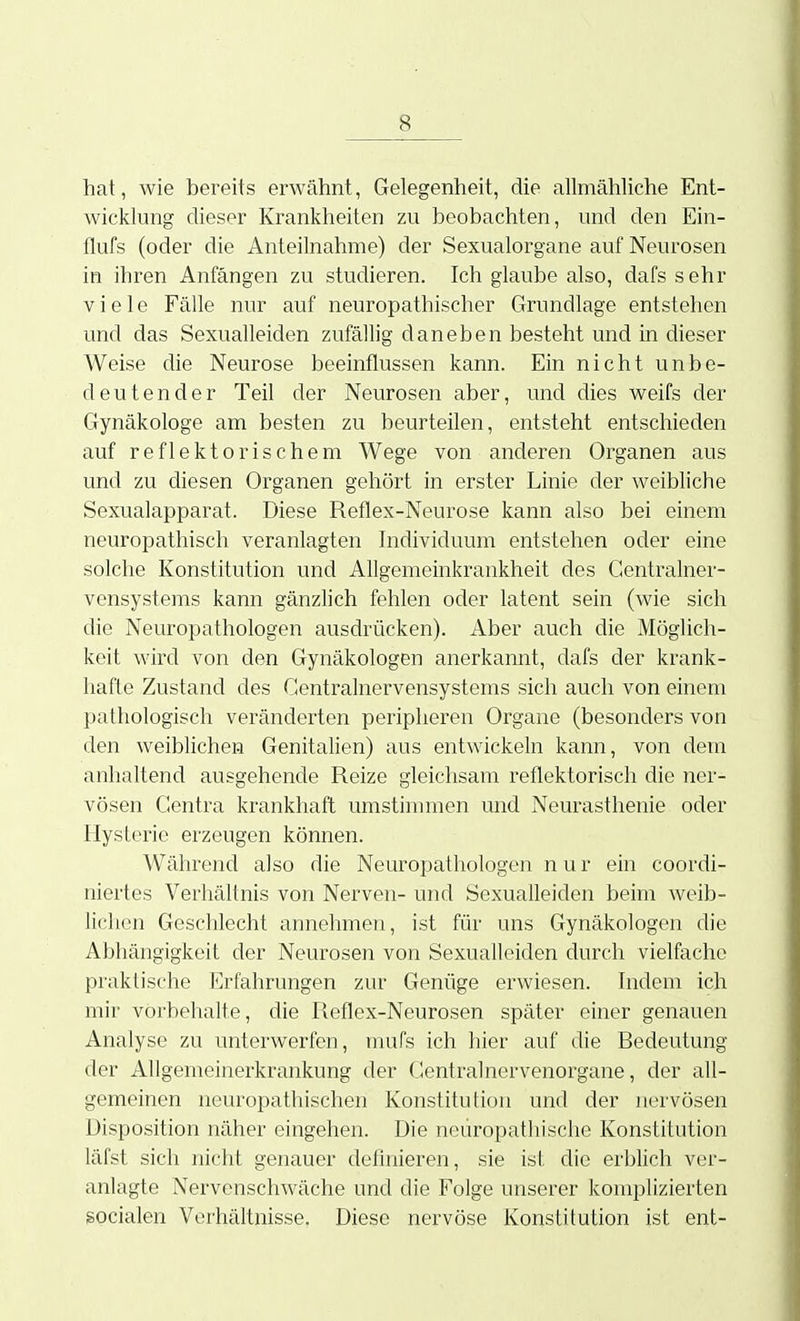 hat, wie bereits erwähnt, Gelegenheit, die allmähliche Ent- wicklung dieser Krankheiten zu beobachten, und den Ein- flufs (oder die Anteilnahme) der Sexualorgane auf Neurosen in ihren Anfängen zu studieren. Ich glaube also, dafs sehr viele Fälle nur auf neuropathischer Grundlage entstehen und das Sexualleiden zufällig daneben besteht und in dieser Weise die Neurose beeinflussen kann. Ein nicht unbe- deutender Teil der Neurosen aber, und dies weifs der Gynäkologe am besten zu beurteilen, entsteht entschieden auf reflektorischem Wege von anderen Organen aus und zu diesen Organen gehört in erster Linie der weibliche Sexualapparat. Diese Reflex-Neurose kann also bei einem neuropathisch veranlagten Individuum entstehen oder eine solche Konstitution und Allgemeinkrankheit des Gentrainer- vensystems kann gänzlich fehlen oder latent sein (wie sich die Neuropathologen ausdrücken). Aber auch die Möglich- keit wird von den Gynäkologen anerkannt, dafs der krank- hafte Zustand des Centrainervensystems sich auch von einem pathologisch veränderten peripheren Organe (besonders von den weibhchen Genitalien) aus entwickeln kann, von dem anhaltend ausgehende Reize gleichsam reflektorisch die ner- vösen Centra krankhaft umstimmen und Neurasthenie oder Hysterie erzeugen können. Während also die Neuropathologen nur ein coordi- niertes Verhältnis von Nerven- und Sexualleiden beim weib- lichen Geschlecht annehmen, ist für uns Gynäkologen die Abhängigkeit der Neurosen von Sexualleiden durch vielfache praktische Erfahrungen zur Genüge erwiesen. Indem ich mir vorbehalte, die Reflex-Neurosen später einer genauen Analyse zu unterwerfen, mufs ich hier auf die Bedeutung der Allgemeinerkrankung der Centralnervenorgane, der all- gemeinen neuropathischen Konstitution und der nervösen Disposition näher eingehen. Die neuropathische Konstitution läfst sich nicht genauer definieren, sie ist die erblich ver- anlagte Nervenschwäche und die Folge unserer komplizierten socialen Verhältnisse. Diese nervöse Konstitution ist ent-