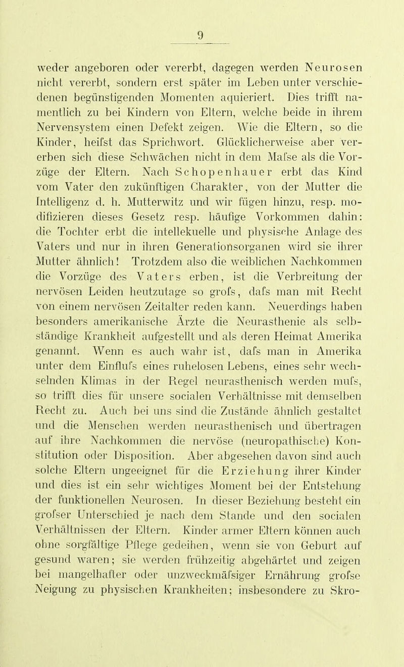 weder angeboren oder vererbt, dagegen werden Neurosen nicht vererbt, sondern erst später im Leben unter verschie- denen begünstigenden Momenten aciuieriert. Dies trifit na- mentUch zu bei Kindern von Eltern, welche beide in ihrem Nervensystem einen Defekt zeigen. Wie die Eltern, so die Kinder, heifst das Sprichwort. Glücklicherweise aber ver- erben sich diese Schwächen nicht in dem Mafse als die Vor- züge der Eltern. Nach Schopenhauer erbt das Kind vom Vater den zukünftigen Charakter, von der Mutter die Intelligenz d. h. Mutterwitz und wir fügen hinzu, resp. mo- difizieren dieses Gesetz resp. häufige Vorkommen dahin: die Tochter erbt die intellekuelle und physis<he Anlage des Vaters und nur in ihren Generationsorganen wird sie ihrer Mutter ähnlich! Trotzdem also die weiblichen Nachkommen die Vorzüge des Vaters erben, ist die Verbreitung der nervösen Leiden heutzutage so grofs, dafs man mit Recht von einem nervösen Zeitalter reden kann. Neuerdings haben besonders amerikanische Ärzte die Neurasthenie als selb- ständige Krankheit aufgestellt und als deren Heimat Amerika genannt. Wenn es auch wahr ist, dafs man in Amerika unter dem Einflufs eines ruhelosen Lebens, eines sehr wech- selnden Klimas in der Regel neurasthenisch werden mufs, so trifft dies für unsere socialen Verhältnisse mit demselben Recht zu. Auch bei uns sind die Zustände ähnlich gestaltet und die Menschen Averden neurasthenisch und übertragen auf ihre Nachkommen die nervöse (neuropathische) Kon- stitution oder Disposition. Aber abgesehen davon sind auch solche Eltern ungeeignet für die Erziehung ihrer Kinder und dies ist ein sehr wichtiges Moment bei der Entstehung der funktionellen Neurosen. In dieser Beziehung besteht ein grofser Unterschied je nach dem Stande und den socialen Verhältnissen der Eltern. Kinder armer Eltern können auch ohne sorgfältige Pflege gedeihen, wenn sie von Geburt auf gesund Avaren; sie werden frühzeitig abgehärtet und zeigen bei mangelhafter oder unzweckmäfsiger Ernährung grofse Neigung zu physischen Krankheiten; insbesondere zu Skro-