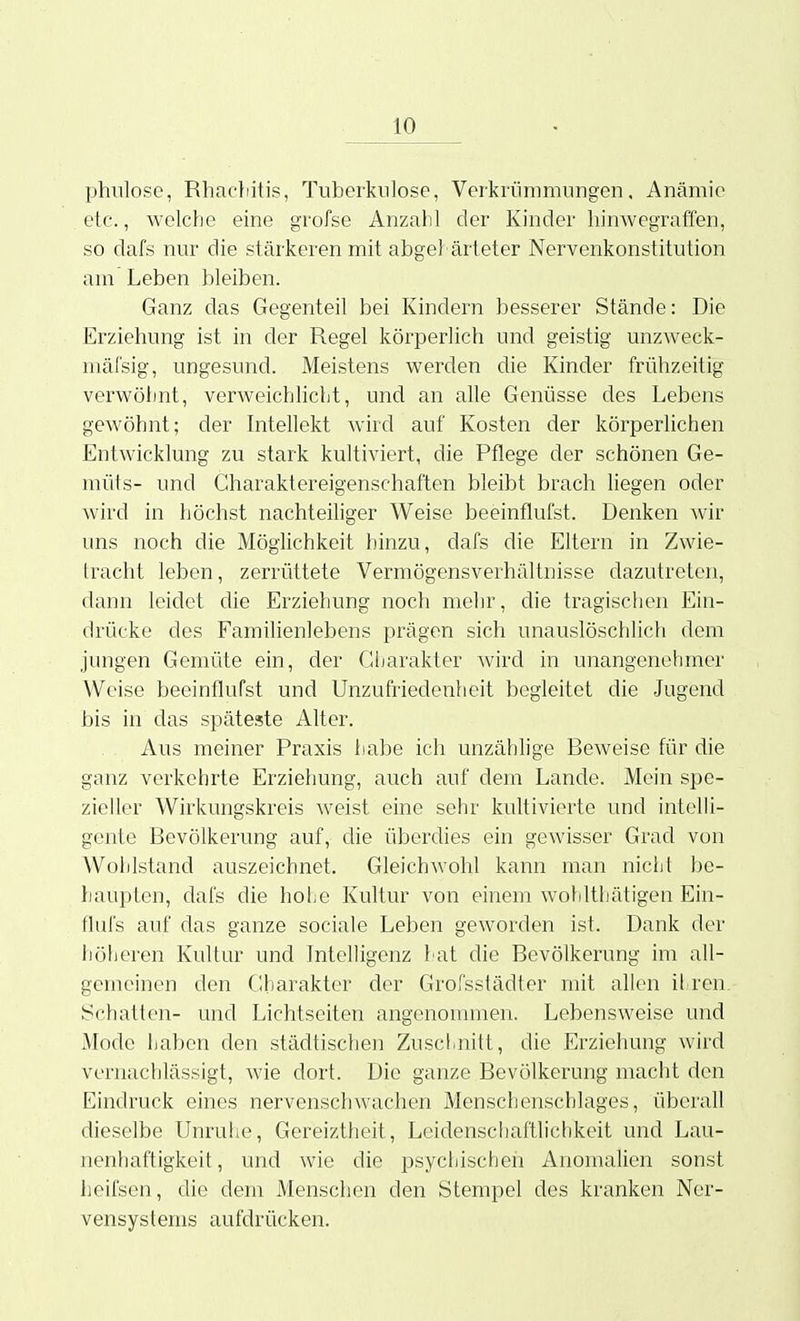 phulose, Rhacliitis, Tuberkulose, Verkrümmungen, Anämie etc., welche eine grofse Anzahl der Kinder hinwegraffen, so dafs nur die stärkeren mit abgehärteter Nervenkonstitution am Leben bleiben. Ganz das Gegenteil bei Kindern besserer Stände: Die Erziehung ist in der Regel körperlich und geistig unzweck- mäfsig, ungesund. Meistens werden die Kinder frühzeitig verwölint, verweichlicht, und an alle Genüsse des Lebens gewöhnt; der Intellekt wird auf Kosten der körperlichen Entwicklung zu stark kultiviert, die Pflege der schönen Ge- müts- und Charaktereigenschaften bleibt brach liegen oder wird in höchst nachteiliger Weise beeinflufst. Denken wir uns noch die Möglichkeit hinzu, dafs die Eltern in Zwie- tracht leben, zerrüttete Vermögensverhältnisse dazutreten, dann leidet die Erziehung noch mehr, die tragischen Ein- drücke des Familienlebens prägen sich unauslöschlich dem jungen Gemüte ein, der Gljarakter Avird in unangenehmer Weise beeinflufst und Unzufriedenheit begleitet die Jugend bis in das späteste Alter. Aus meiner Praxis habe ich unzähhge Beweise für die ganz verkehrte Erziehung, auch auf dem Lande. Mein spe- zieller Wirkungskreis weist eine sehr kultivierte und intelli- gente Bevölkerung auf, die überdies ein gewisser Grad von Wohlstand auszeichnet. Gleichwohl kann man nicht be- haupten, dafs die holie Kultur von einem wohlthätigen Ein- flul's auf das ganze sociale Leben geworden ist. Dank der höheren Kultur und Intelligenz hat die Bevölkerung im all- gemeinen den Gharakter der Grofsstädter mit allen il ren Schatten- und Lichtseiten angenommen. Lebensweise und Mode haben den städtischen Zuschnitt, die Erziehung wird vernachlässigt, wie dort. Die ganze Bevölkerung macht den Eindruck eines nervenschwachen Menschenschlages, überall dieselbe Unruhe, Gereiztheit, Leidenschaftlichkeit und Lau- nenhaftigkeit, und wie die psychischen Anomalien sonst heifsen, die dem Menschen den Stempel des kranken Ner- vensystems aufdrücken.