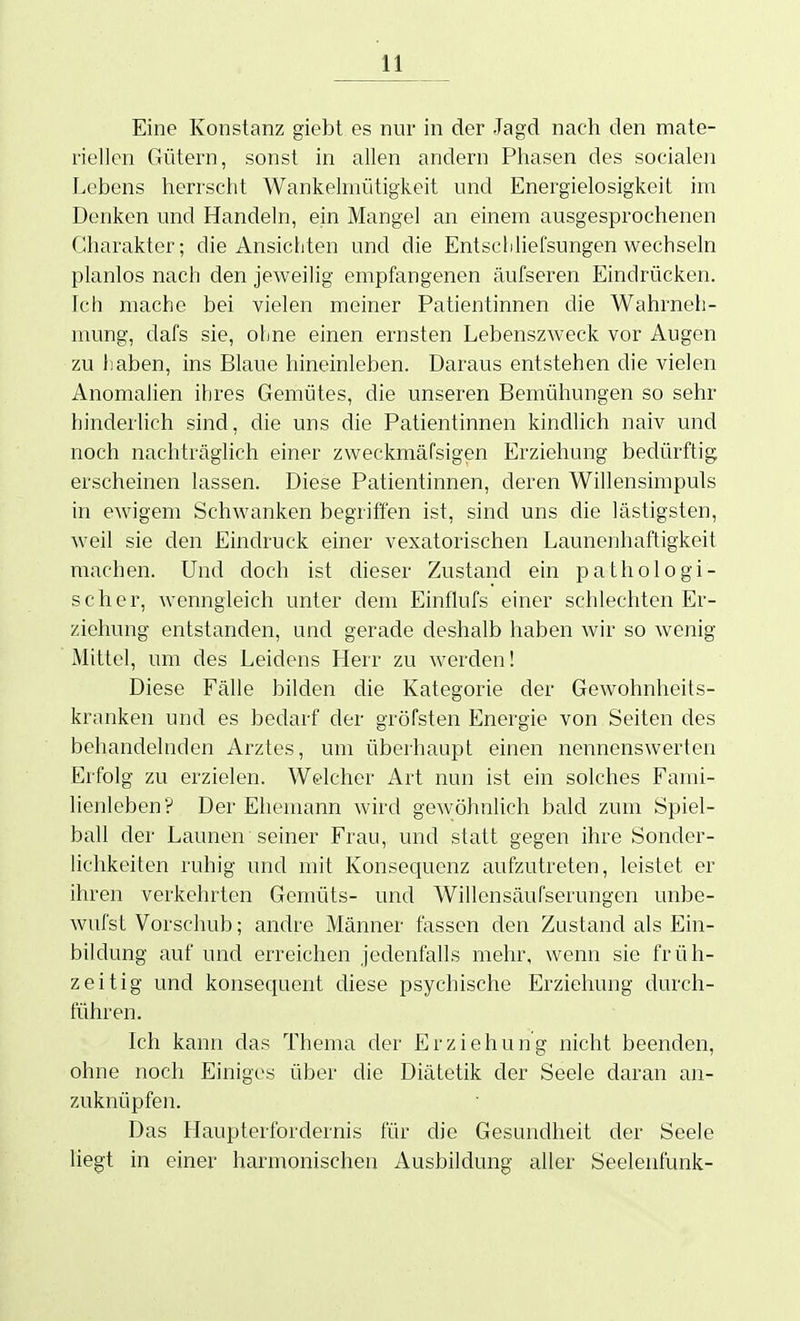 Eine Konstanz giebt es nur in der Jagd nach den mate- riellen Gütern, sonst in allen andern Phasen des socialeji Lebens herrscht Wankelmütigkeit und Energielosigkeit im Denken und Handeln, ein Mangel an einem ausgesprochenen Charakter; die Ansichten und die Entscliliefsungen wechseln planlos nach den jeweilig empfangenen äufseren Eindrücken. Ich mache bei vielen meiner Patientinnen die Wahrneh- mung, dafs sie, ohne einen ernsten Lebenszweck vor Augen zu haben, ins Blaue hineinleben. Daraus entstehen die vielen Anomalien ihres Gemütes, die unseren Bemühungen so sehr hinderlich sind, die uns die Patientinnen kindlich naiv und noch nachträghch einer zweckmäfsigen Erziehung bedürftig erscheinen lassen. Diese Patientinnen, deren Willensimpuls in ewigem Schwanken begriffen ist, sind uns die lästigsten, weil sie den Eindruck einer vexatorischen Launenhaftigkeit machen. Und doch ist dieser Zustand ein pathologi- scher, wenngleich unter dem Einflufs einer schlechten Er- ziehung entstanden, und gerade deshalb haben Avir so wenig Mittel, um des Leidens Herr zu werden! Diese Fälle bilden die Kategorie der Gewohnheits- kranken und es bedarf der gröfsten Energie von Seiten des behandelnden Arztes, um überhaupt einen nennenswerten Erfolg zu erzielen. Welcher Art nun ist ein solches Fami- lienleben? Der Ehemann wird gewöhnlich bald zum Spiel- ball der Launen seiner Frau, und statt gegen ihre Sonder- lichkeiten ruhig und mit Konseciuenz aufzutreten, leistet er ihren verkehrten Gemüts- und Willensäufserungen unbe- wufst Vorschub; andre Männer fassen den Zustand als Ein- bildung auf und erreichen jedenfalls mehr, wenn sie früh- zeitig und konsequent diese psychische Erziehung durch- führen. Ich kann das Thema der Erziehung nicht beenden, ohne noch Einiges über die Diätetik der Seele daran an- zuknüpfen. Das Haupterfordernis für die Gesundheit der Seele liegt in einer harmonischen Ausbildung aller Seelenfunk-