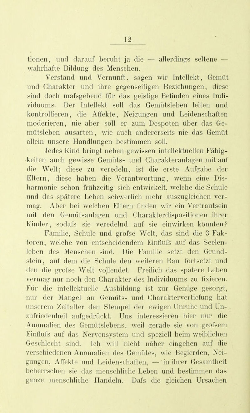 tionen, und darauf beruht ja die — allerdings seltene — wahrhafte Bildung des Menschen. Verstand und Vernunft, sagen wir Intellekt, Gemüt und Charakter und ihre gegenseitigen Beziehungen, diese sind doch mafsgebend für das geistige Befinden eines Indi- viduums. Der Intellekt soll das Gemütsleben leiten und kontrollieren, die Affekte, Neigungen und Leidenschaften moderieren, nie aber soll er zum Despoten über das Ge- mütsleben ausarten, wie auch andererseits nie das Gemüt allein unsere Handlungen bestimmen soll. Jedes Kind bringt neben gewissen intellektuellen Fähig- keiten auch gewisse Gemüts- und Charakteranlagen mit auf die Welt; diese zu veredeln, ist die erste Aufgabe der Eltern, diese haben die Verantwortung, wenn eine Dis- harmonie schon frühzeitig sich entwickelt, welche die Schule und das spätere Leben schwerlich mehr auszugleichen ver- mag. Aber bei welchen Eltern finden wir ein Vertrautsein mit den Gemütsanlagen und Charakterdispositionen ihrer Kinder, sodai's sie veredelnd auf sie einwirken könnten? Familie, Schule und grofse Welt, das sind die 3 Fak- toren, welche von entscheidendem Einflufs auf das Seelen- leben des Menschen sind. Die Familie setzt den Grund- stein, auf dem die Schule den weiteren Bau fortsetzt und den die grofse Welt vollendet. Freilich das spätere Leben vermag nur noch den CUiarakter des Individuums zu fixieren. Für die intellektuelle Ausbildung ist zur Genüge gesorgt, nur der Mangel an Gemüts- und Cliaraktervertiefung hat unserem Zeitalter den Stempel der ewigen Unruhe und Un- zufriedenheit aufgedrückt. Uns interessieren hier nur die Anomalien des Gemütslebens, weil gerade sie von grofsem Einflufs auf das Nervensystem und speziell beim weiblichen Geschlecht sind. Ich will nicht näher eingehen auf die verschiedenen Anomalien des Gemütes, wie Begierden, Nei- gungen, Affekte und Leidenschaften, — in ihrer Gesamtheit beherrschen sie das menschliche Leben und bestimmen das ganze menschliche Handeln. Dafs die gleichen Ursachen