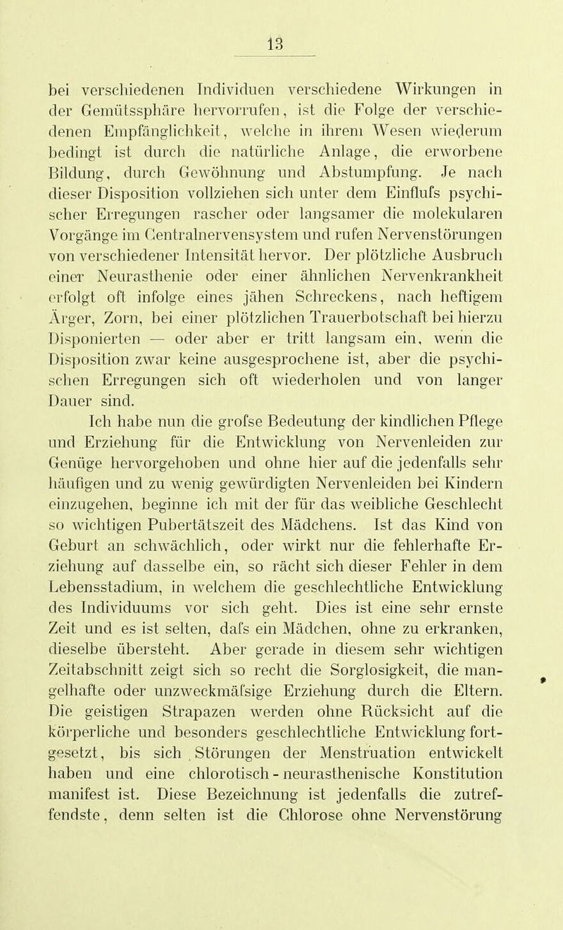 bei versclüedenen Individuen verschiedene Wirkungen in der Gemütssphäre hervorrufen, ist die Folge der verschie- denen Empfänglichkeit, welche in ihrem Wesen wiederum bedingt ist durch die natürliche Anlage, die erworbene Bildung, durch Gewöhnung und Abstumpfung. Je nach dieser Disposition vollziehen sich unter dem Einflufs psychi- scher Erregungen rascher oder langsamer die molekularen Vorgänge im Centrainervensystem und rufen Nervenstörungen von verschiedener Intensität hervor. Der plötzliche Ausbruch einer Neurasthenie oder einer ähnlichen Nervenkrankheit erfolgt oft infolge eines jähen Schreckens, nach heftigem Ärger, Zorn, bei einer plötzlichen Trauerbotschaft bei hierzu Disponierten — oder aber er tritt langsam ein, wenn die Disposition zwar keine ausgesprochene ist, aber die psychi- schen Erregungen sich oft Aviederholen und von langer Dauer sind. Ich habe nun die grofse Bedeutung der kindlichen Pflege und Erziehung für die Entwicklung von Nervenleiden zur Genüge hervorgehoben und ohne hier auf die jedenfalls sehr häufigen und zu wenig gewürdigten Nervenleiden bei Kindern einzugehen, beginne ich mit der für das weibliche Geschlecht so wichtigen Pubertätszeit des Mädchens. Ist das Kind von Geburt an schwächlich, oder wirkt nur die fehlerhafte Er- ziehung auf dasselbe ein, so rächt sich dieser Fehler in dem Lebensstadium, in welchem die geschlechthche Entwicklung des Individuums vor sich geht. Dies ist eine sehr ernste Zeit und es ist selten, dafs ein Mädchen, ohne zu erkranken, dieselbe übersteht. Aber gerade in diesem sehr wichtigen Zeitabschnitt zeigt sich so recht die Sorglosigkeit, die man- gelhafte oder unzweckmäfsige Erziehung durch die Eltern. Die geistigen Strapazen Averden ohne Rücksicht auf die körperliche und besonders geschlechtliche Entwicklung fort- gesetzt , bis sich . Störungen der Menstruation entwickelt haben und eine chlorotisch - neurasthenische Konstitution manifest ist. Diese Bezeichnung ist jedenfaUs die zutref- fendste, denn selten ist die Chlorose ohne Nervenstörung