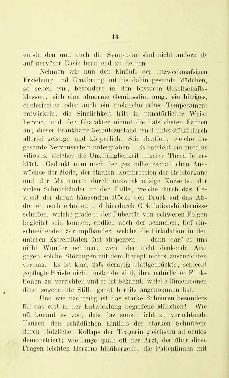 entstanden und auch die Symptome sind nicht anders als auf nervöser Basis beruhend zu deuten. Nehmen wir nun den Einflufs der unzweckmäfsigen Erziehung und Ernährung auf bis dahin gesunde Mädchen, so sehen wir, besonders in den besseren Gesellschafts- klassen, sich eine abnorme Gemütsstimmung, ein hitziges, cholerisches oder auch ein melancholisches Temperament entwickeln, die Sinnhchkeit tritt in unnatürlicher Weise hervor, und der Charakter nimmt die häfslichsten Farben an; dieser krankhafte Gemütszustand wird unterstützt durcli allerlei geistige und körperliche Stimulantien, welche das gesarate Nervensystem untergraben. Es entsteht ein circulus vitiosus, welcher die Unzulänglichkeit unserer Therapie er- klärt. Gedenkt man noch der gesundheitsschädlichen Aus- wüchse der Mode, der starken Kompression der ßrustorgane und der Mammae durch unzweckmäfsige Korsetts, der vielen Schnürbänder an der Taille, welche durch das Ge- wicht der daran hängenden Röcke den Druck auf das Ab- domen noch erhöhen und hierdurch Cirkulationshindernisse schaffen, welche grade in der Pubertät von schweren Folgen begleitet sein können, endhch noch der schmalen, tief ein- schneidenden Strumpfbänder, Avelche die Girkulation in den unteren Extremitäten fast absperren — dann darf es uns nicht Wunder nehmen, wenn der nicht denkende Arzt gegen solche Störungen mit dem Recept nichts auszurichten vermag. Es ist klar, dafs derartig plattgedrückte, schlecht gepflegte Brüste nicht imstande sind, ihre natürlichen Funk- tionen zu verrichten und es ist bekannt, welche Dimensionen diese sogenannte Stillungsnot bereits angenommen hat. Und wie nachteilig ist das starke Schnüren besonders für das erst in der Entwicklung begriffene Mädchen! Wie oft kommt es vor, dafs das sonst nicht zu verachtende Tanzen den schädlichen Einflufs des starken Schnürens durch plötzlichen Kollaps der Trägerin gleichsam ad oculos demonstriert; wie lange quält oft der Arzt, der über diese Fragen leichten Herzens hinübergeht, die Pationtinnen mit