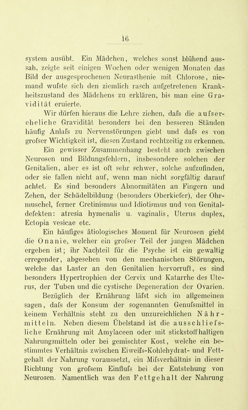 System ausübt. Ein Mädchen, welches sonst blühend aus- sah, zeigte seit einigen Wochen oder wenigen Monaten das Bild der ausgesprochenen Neurasthenie mit Chlorose, nie- mand wufste sich den ziemlich rasch aufgetretenen Krank- heitszustand des Mädchens zu erklären, bis man eine Gra- vidität eruierte. Wir dürfen hieraus die Lehre ziehen, dafs die aufser- eheliche Gravidität besonders bei den besseren Ständen häufig Anlafs zu Nervenstörungen giebt und dafs es von grofser Wichtigkeit ist, diesen Zustand rechtzeitig zu erkennen. Ein gewisser Zusammenhang besteht auch zwischen Neurosen und Bildungsfehlern, insbesondere solchen der Genitalien, aber es ist oft sehr schwer, solche aufzufinden, oder sie fallen nicht auf, wenn man nicht sorgfältig darauf achtet. Es sind besonders Abnormitäten an Fingern und Zehen, der Schädelbildung (besonders Oberkiefer), der Ohr- muschel, ferner Gretinismus und Idiotismus und von Genital- defekten: atresia hymenalis u. vaginalis, Uterus duplex, Ectopia vesicae etc. Ein häufiges ätiologisches Moment für Neurosen giebt die Onanie, welcher ein grofser Teil der jungen Mädchen ergeben ist; ihr Nachteil für die Psyche ist ein gewaltig erregender, abgesehen von den mechanischen Störungen, welche das Laster an den Genitalien hervorruft, es sind besonders Hypertrophien der Cervix und Katarrhe des Ute- rus, der Tuben und die cystische Degeneration der Ovarien. Bezüglich der Ernährung läfst sich im ahgemeinen sagen, dafs der Konsum der sogenannten Genufsmittel in keinem Verhältnis steht zu den unzureichlichen Nähr- mitteln. Neben diesem Übelstand ist die ausschliefs- liche Ernährung mit Amylaceen oder mit stickstoffhaltigen Nahrungsmitteln oder bei gemischter Kost, welche ein be- stimmtes Verhältnis zwischen Eiweifs-Kohlehydrat- und Fett- gehalt der Nahrung voraussetzt, ein Mifsverhältnis in dieser Richtung von grofsem Einflufs bei der Entstehung von Neurosen. Namentlich was den Fettgehalt der Nahrung