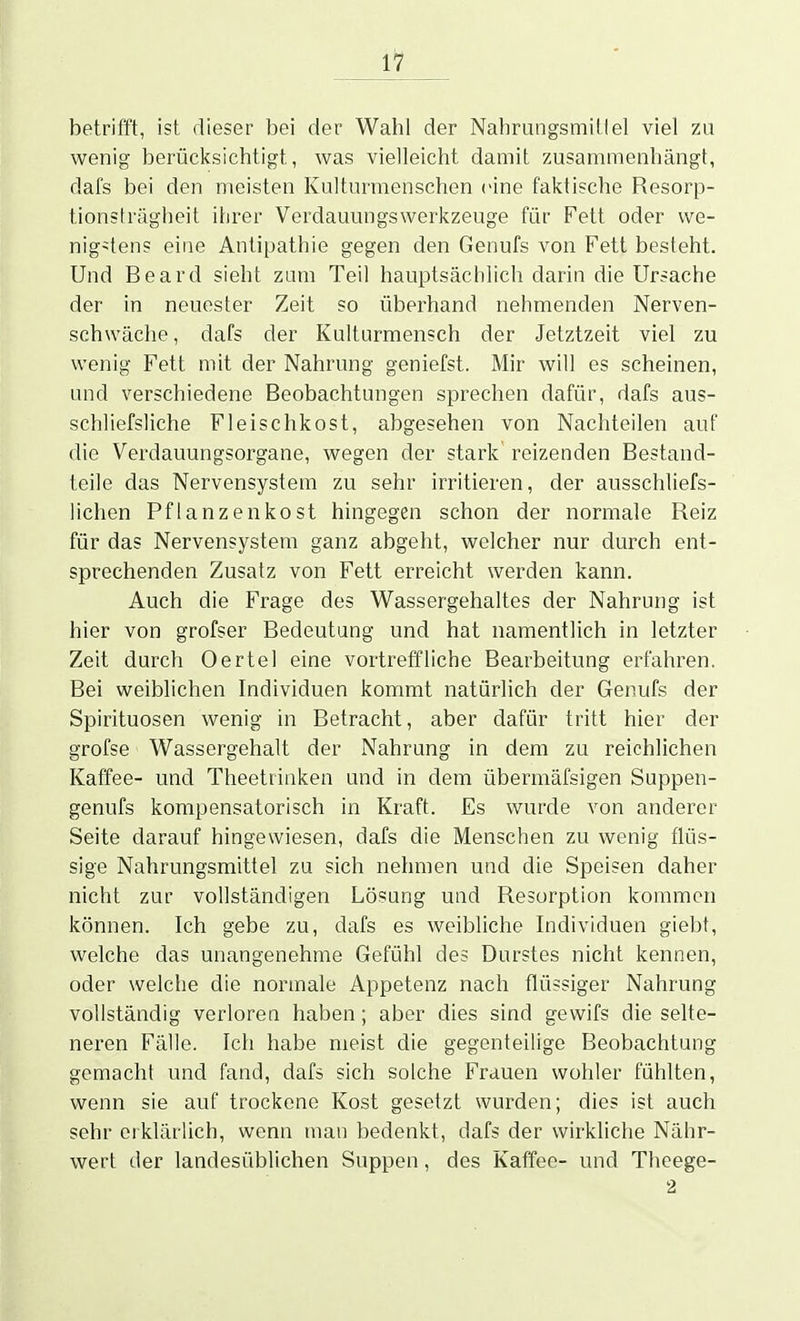 1^ betrifft, ist dieser bei der Wahl der Nahrungsmittel viel zu wenig berücksichtigt, was vielleicht damit zusammenhängt, dafs bei den meisten Kulturmenschen eine faktische Resorp- tionsträgheit ihrer Verdauungswerkzeuge für Fett oder we- nigstens eine Antipathie gegen den Genufs von Fett besteht. Und Beard sieht zum Teil hauptsächlich darin die Ursache der in neuester Zeit so überhand nehmenden Nerven- schwäche , dafs der Kulturmensch der Jetztzeit viel zu wenig Fett mit der Nahrung geniefst. Mir will es scheinen, und verschiedene Beobachtungen sprechen dafür, dafs aus- schliefsliche Fleischkost, abgesehen von Nachteilen auf die Verdauungsorgane, wegen der stark reizenden Bestand- teile das Nervensystem zu sehr irritieren, der ausschliefs- üchen Pflanzenkost hingegen schon der normale Reiz für das Nervensystem ganz abgeht, welcher nur durch ent- sprechenden Zusatz von Fett erreicht werden kann. Auch die Frage des Wassergehaltes der Nahrung ist hier von grofser Bedeutung und hat namentlich in letzter Zeit durch Oertel eine vortreffliche Bearbeitung erfahren. Bei weiblichen Individuen kommt natürlich der Genufs der Spirituosen wenig in Betracht, aber dafür tritt hier der grofse Wassergehalt der Nahrung in dem zu reichlichen Kaffee- und Theetrinken und in dem übermäfsigen Suppen- genufs kompensatorisch in Kraft. Es wurde von anderer Seite darauf hingewiesen, dafs die Menschen zu wenig flüs- sige Nahrungsmittel zu sich nehmen und die Speisen daher nicht zur vollständigen Lösung und Resorption kommen können. Ich gebe zu, dafs es weibliche Individuen giebt, welche das unangenehme Gefühl des Durstes nicht kennen, oder welche die normale Appetenz nach flüssiger Nahrung vollständig verloren haben; aber dies sind gewifs die selte- neren Fälle. Ich habe meist die gegenteilige Beobachtung gemacht und fand, dafs sich solche Frauen wohler fühlten, wenn sie auf trockene Kost gesetzt wurden; dies ist auch sehr eiklärlich, wenn man bedenkt, dafs der wirkliche Nähr- wert der landesüblichen Suppen, des Kaffee- und Theege- 2