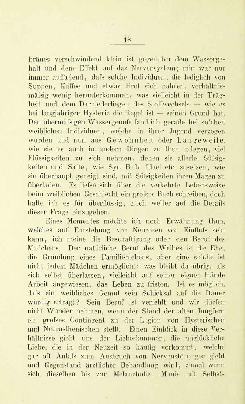 bräues verschwindend klein ist gegenüber dem Wasserge- halt und dem Effekt auf das Nervensystem; mir war nur immer auffallend, dafs solche Individuen, die lediglich von Suppen, Kaffee und etwas Brot sich nähren, verhältnis- mäfsig wenig herunterkommen, was vielleicht in der Träg- heit und dem Darniederliegen des Sloffn'echsels — wie es bei langjähriger Hysterie die Regel ist — seinen Grund hat. Den übermäfsigen Wassergenufs fand ich gerade bei so'chen weiblichen Individuen, welche in ihrer Jugend verzogen wurden und nun aus Gewohnheit oder Langeweile, wie sie es auch in andern Dingen zu thun pflegen, viel Flüssigkeiten zu sich nehmen, denen sie allerlei Süf^ig- keiten und Säfte, wie Syr. Rub. Idaci etc. zusetzen, wie sie überhaupt geneigt sind, mit Süfsigkeiten ihren Magen zu überladen. Es liefse sich über die verkehrte Lebensweise beim weiblichen Geschlecht ein grofses Bach schreiben, doch halte ich es für überflüssig, noch weiter auf die Details dieser Frage einzugehen. Eines Momentes möchte ich noch Erwähnung thun, welches auf Entstehung von Neurosen von Einflufs sein kann, ich meine die Beschäftigung oder den Beruf des Mädchens. Der natürliche Beruf des Weibes ist die Ehe, die Gründung eines Familienlebens, aber eine solche ist nicht jedem Mädchen ermöglicht; was bleibt da übrig, als sich selbst überlassen, vielleicht auf seiner eignen Hände Arbeil angewiesen, das Leben zu fristen. Ist es möglich, dafs ein weibliches Gemüt sein Schicksal auf die Dauer würdig erträgt? Sein Beruf ist verfehlt und wir dürfen nicht Wunder nehmen, wenn der Stand der alten Jungfern ein grofses Gontingent zu der Li'gion von Hysterischen und Neurasthenischen stelU. Einen Einbück in diese Ver- hältnisse giebt uns der Liebeskummer, die imglückliche Liebe, die in der Neuzeit so häufig vorkommt, welche gar oft Anlafs zum Ausbruch von Ncrvenstö: ii i;.,'en giebt und Gegenstand ärztlicher Behandlung wir 1, zumal womi sich dieselben bis zur Melancholie, Minie m't Selbst-