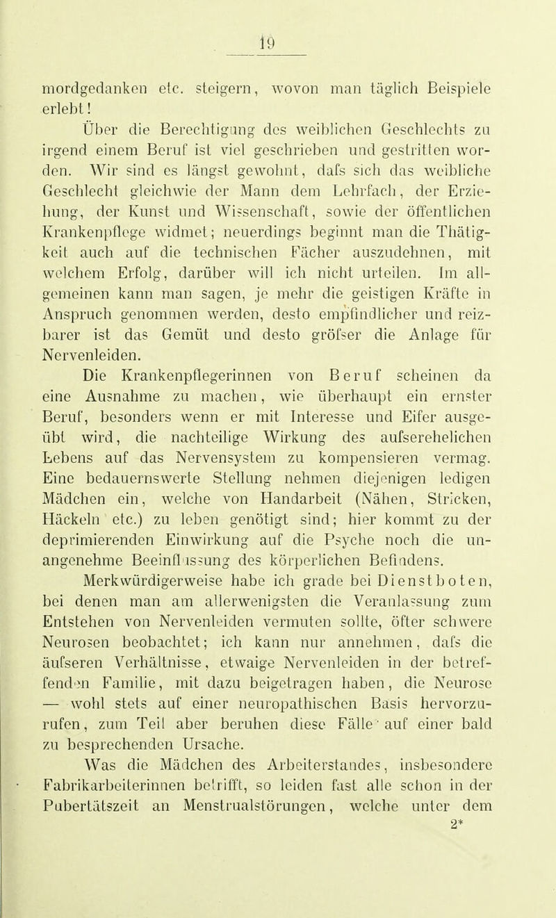 mordgedanken etc. steigern, wovon man täglich Beispiele erlebt! Über die Berechtigung des weiblichen Geschlechts zu irgend einem Beruf ist viel geschrieben und gestritten wor- den. Wir sind es längst gewohnt, dafs sich das weibliche Geschlecht gleichwie der Mann dem Lehrfach, der Erzie- hung, der Kunst und Wi?senschaft, sowie der öffentlichen Krankenpflege widmet; neuerdings beginnt man die Thätig- keit auch auf die technischen Fächer auszudehnen, mit welchem Erfolg, darüber will ich nicht urteilen. Im all- gemeinen kann man sagen, je mehr die geistigen Kräfte in Anspruch genommen werden, desto empfindlicher und reiz- barer ist das Gemüt und desto gröfser die Anlage für Nervenleiden. Die Krankenpflegerinnen von Beruf scheinen da eine Ausnahme zu machen, wie überhaupt ein ernster Beruf, besonders wenn er mit Interesse und Eifer ausge- übt wird, die nachteilige Wirkung des aufserehelichen Lebens auf das Nervensystem zu kompensieren vermag. Eine bedauernswerte Stellung nehmen diejonigen ledigen Mädchen ein, welche von Handarbeit (Nähen, Stricken, Häckeln etc.) zu leben genötigt sind; hier kommt zu der deprimierenden Einwirkung auf die Psyche noch die un- angenehme Beeinft'is?ung des körperlichen Befindens. Merkwürdigerweise habe ich grade bei Dienstboten, bei denen man am allerwenigsten die Veranlassung zum Entstehen von Nervenleiden vermuten sollte, öfter schwere Neurosen beobachtet; ich kann nur annehmen, dafs die äufseren Verhältnisse, etwaige Nervenleiden in der betref- fende Familie, mit dazu beigetragen haben, die Neurose — wohl stets auf einer neuropathischen Basis hervorzu- rufen, zum Teil aber beruhen diese Fälle auf einer bald zu besprechenden Ursache. Was die Mädchen des Arbeiterstandes, insbesondere Fabrikarbeiterinnen belrifft, so leiden fast alle schon in der Pubertätszeit an Menstrualstörungen, welche unter dem 2*