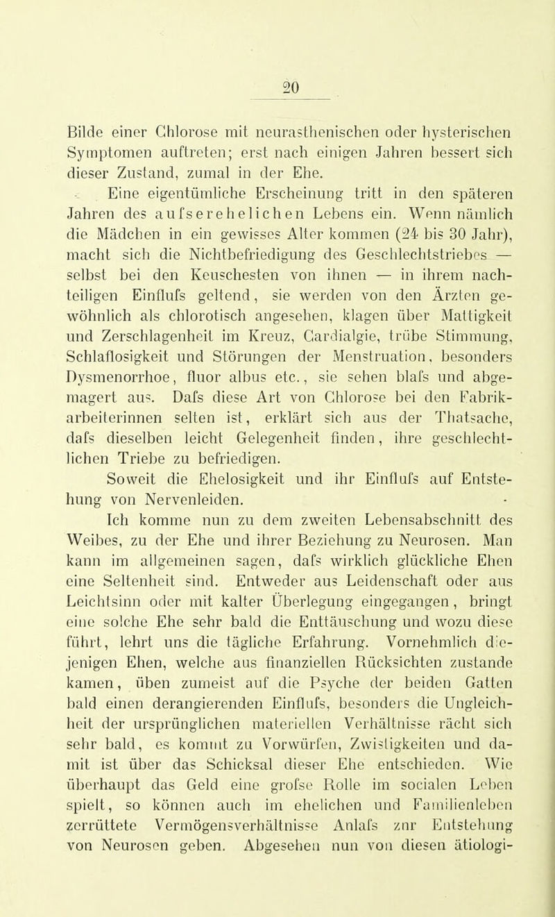 Bilde einer Chlorose mit neurasthenischen oder hysterischen Symptomen auftreten; erst nach einigen Jahren hessert sich dieser Zustand, zumal in der Ehe. Eine eigentümliche Erscheinung tritt in den späteren Jahren des aufs erehelichen Lebens ein. Wenn nämlich die Mädchen in ein gewisses Alter kommen (24 bis 30 Jahr), macht sich die Nichtbefriedigung des Geschlechtstriebes — selbst bei den Keuschesten von ihnen — in ihrem nach- teiligen Einflufs geltend, sie werden von den Ärzten ge- wöhnlich als chlorotisch angesehen, klagen über Mattigkeit und Zerschlagenheit im Kreuz, Gardialgie, trübe Stimmung, Schlaflosigkeit und Störungen der Menstruation. besonders Dysmenorrhoe, fluor albus etc., sie sehen blafs und abge- magert au?. Dafs diese Art von Ghloro?e bei den Fabrik- arbeiterinnen selten ist, ei^klärt sich aus der Thatsache, dafs dieselben leicht Gelegenheit finden, ihre geschlecht- lichen Triebe zu befriedigen. Soweit die Ehelosigkeit und ihr Einflufs auf Entste- hung von Nervenleiden. Ich komme nun zu dem zweiten Lebensabschnitt des Weibes, zu der Ehe und ihrer Beziehung zu Neurosen. Man kann im allgemeinen sagen, dafs wirklich glückliche Ehen eine Seltenheit sind. Entweder aus Leidenschaft oder aus Leichtsinn oder mit kalter Überlegung eingegangen, bringt eine solche Ehe sehr bald die Enttäuschung und wozu diese führt, lehrt uns die tägliche Erfahrung. Vornehmlich die- jenigen Ehen, welche aus finanziellen Rücksichten zustande kamen, üben zumeist auf die Psyche der beiden Gatten bald einen derangierenden Einflufs, besonders die Ungleich- heit der ursprünglichen materiellen Verhältnisse rächt sich sehr bald, es kommt zu Vorwürfen, Zwistigkeiten und da- mit ist über das Schicksal dieser Ehe entschieden. Wie überhaupt das Geld eine grofse Rolle im socialen Loben spielt, so können auch im ehelichen und Familienleben zerrüttete Vermögensverhältnisse Anlafs zur Entstehung von Neurosen geben. Abgesehen nun von diesen ätiologi-