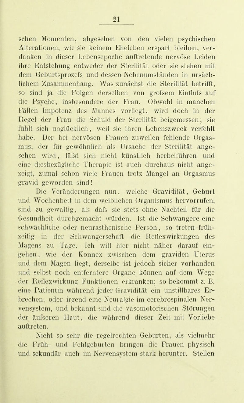 sehen Momenten, abgesehen von den vielen psychischen Alterationen, wie sie keinem Eheleben erspart bleiben, ver- danken in dieser Lebensepoche auftretende nervöse Leiden ihre Entstehung entweder der Sterilität oder sie stehen mit dem Geburtsprozefs und dessen Nebenunisländen in ursäch- lichem Zusammenhang. Was zunächst die Sterilität betrifft, so sind ja die Folgen derselben von grofsem Einflufs auf die Psyche, insbesondere der Frau. Obwohl in manchen Fällen Impotenz des Mannes vorliegt, wird doch in der Regel der Frau die Schuld der Sterilität beigemessen; sie lühlt sich unglücklich, weil sie ihren Lebenszweck verfehlt habe. Der bei nervösen Frauen zuweilen fehlende Orgas- mus, der für gewöhnlich als Ursache der Sterilität ange- sehen wird, läfst sich nicht künstlich herbeiführen und eine diesbezügliche Therapie ist auch durchaus nicht ange- zeigt, zumal schon viele Frauen trotz Mangel an Orgasmus gravid geworden sind! Die Veränderungen nun, welche Gravidität, Geburl und Wochenbett in dem weibliclien Organismus hervorrufen, sind zu gewaltig, als dafs sie stets ohne Nachteil für die Gesundheit durchgemacht würden. Ist die Schwangere eine schwächliche oder neurasthenische Person, so treten früh- zeitig in der Schwangerschaft die Reflexwirkungen des Magens zu Tage. Ich will hier nicht näher darauf ein- gelien, wie der Konnex zwischen dem graviden Uterus und dem Magen liegt, derselbe ist jedoch sicher vorhanden und selbst noch entt'enilere Organe können auf dem Wege der Reflexwirkung Fuiiktiunen erkranken; so bekommt z. B. eine Patientin während jeder Gravidität ein unstillbares Er- brechen, oder irgend eine Neuralgie im cerebrospinalen Ner- vensystem, und bekannt find die vasomotorisclien Störungen der äufseren Haut, die während dieser Zeit mit Vorliebe auftreten. Nicht so sehr die regelrechten Geburten, als vielmehr die Früh- und Fehlgeburten bringen die Frauen physisch und sekundär auch im Nervensystem stark herunter. Stellen