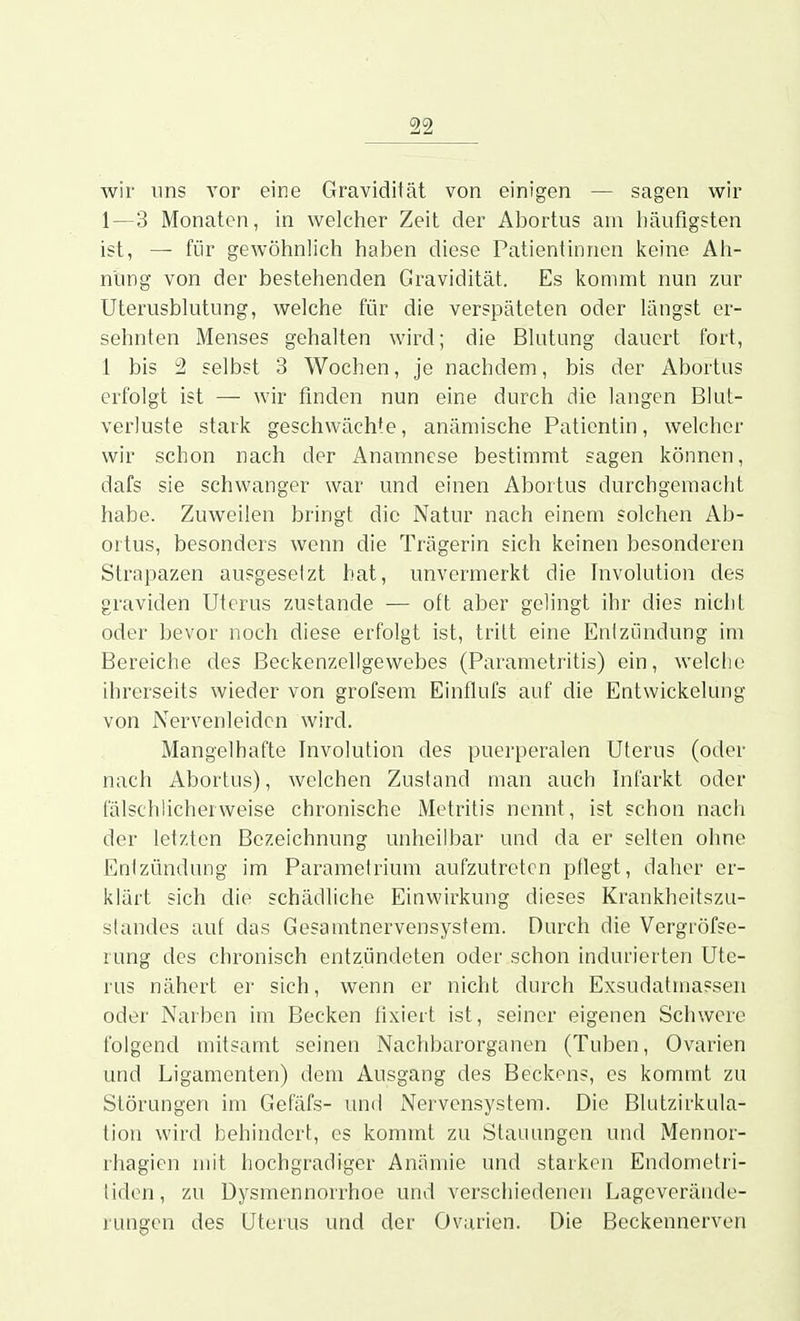 wir uns vor eine Gravidität von einigen — sagen wir 1—3 Monaten, in welcher Zeit der Abortus am häufigsten ist, — für gewöhnlich haben diese Patientinnen keine Ah- nung von der bestehenden Gravidität. Es kommt nun zur Uterusblutung, welche für die verspäteten oder längst er- sehnten Menses gehalten wird; die Blutung dauert fort, 1 bis 2 selbst 3 Wochen, je nachdem, bis der Abortus erfolgt ist — wir finden nun eine durch die langen Blut- verluste stark geschwächte, anämische Patientin, welcher wir schon nach der Anamnese bestimmt sagen können, dafs sie schwanger war und einen Abortus durchgemacht habe. Zuweilen bringt die Natur nach einem solchen Ab- ortus, besonders wenn die Trägerin sich keinen besonderen Strapazen ausgesetzt bat, unvermerkt die Involution des graviden Uterus zustande — oft aber gelingt ihr dies nicht oder bevor noch diese erfolgt ist, tritt eine Entzündung im Bereiche des Beckenzellgewebes (Parametritis) ein, welche ihrerseits wieder von grofsem Einflufs auf die Entwickelung von Nervenleiden wird. Mangelhafte Involution des puerperalen Uterus (oder nach Abortus), welchen Zustand man auch Infarkt oder fälschlicherweise chronische Metritis nennt, ist schon nach der letzten Bezeichnung unheilbar und da er selten ohne Entzündung im Parametrium aufzutreten ptlegt, daher er- klärt sich die schädliche Einwirkung dieses Krankheitszu- slandes auf das Gesamtnervensystem. Durch die Vergröfse- rung des chronisch entzündeten oder schon indurierten Ute- rus nähert er sich, wenn er nicht durch Exsudatmassen oder Narben im Becken fixiert ist, seiner eigenen Schwere folgend mitsamt seinen Nachbarorganen (Tuben, Ovarien und Ligamenten) dem Ausgang des Beckens, es kommt zu Störungen im Gefäfs- untJ Nervensystem. Die Blutzirkula- tion wird behindert, es kommt zu Stauungen und Mennor- rhagien mit hochgradiger Anämie und starken Endometri- liden, zu üysmennorrhoe und verschiedenen Lageverände- rungen des Uterus und der Ovarien. Die Beckennerven