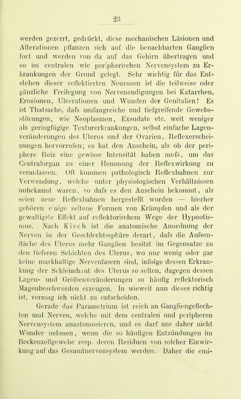 werden gezerrt, gediückt, diese mechanischen Läsionen und Alterationen pflanzen sich auf die benachbarten Ganglien fort und werden von da auf das Gehirn übertragen und so im centralen wie peripherischen Nervensystem zu Er- krankungen der Grund gelegt. Sehr wichtig für das Ent- stehen dieser reflektierten Neurosen ist die teilweise oder gänzliche Freilegung von Nervenendigungen bei Katarrhen, Erosionen, Ulcerationen und Wunden der Genitalien! Es ist Thatsache, dafs umfangreiche und tiefgreifende Gewebs- störungen, wie Neoplasmen, Exsudate etc. weit weniger als geringfügige Texturerkrankungen, selbst einfache Lagen- veränderungen des Uterus und der Ovarien, Reflexerschei- nungen hervorrufen; es hat den Anschein, als ob der peri- phere Reiz eine gewisse Intensität haben miifs, um das Gentraiorgan zu einer Hemmung der Reflexwirkung zu veranlassen. Oft kommen pathologisch Reflexbahnen zur Verwendung, welche unter physiologischen Verhältnissen unbekannt waren, so dafs es den Anschein bekommt, als seien neue Reflexbahnen hergestellt worden — hierher gehören e'nige seltene Formen von Krämpfen und als der gcwaltigslc Effekt auf reflektorischem Wege der Hypnotis- liius. Nach Kisch ist die anatomische Anordnung der Nerven in der Geschlechtssphäre derart, dafs die Aufsen- fläche des Uterus mehr Ganglien besitzt im Gegensatze zu den tieferen Schichten des Uterus, wo nur wenig oder gar keine markhaltige Nervenfasern sind, infolge dessen Erkran- kung der Schleimhaut des Uterus so selten, dagegen dessen Lagen- und Gröfsenveränderungen so häufig reflektorisch Magenbeschwerden erzeugen. In wieweit nun dieses richtig ist, vermag ich nicht zu entscheiden. Gerade das Parametrium ist reich an Gangliengeflech- ten und Nerven, welche mit dem centralen' und peripheren Nervensystem anastomosieren, und es darf uns daher nicht Wunder nehmen, wenn die so häufigen Entzündungen im Beckenzellgewebe resp. deren Residuen von solcher Einwir- kung auf das Gesamtnervensystem werden. Daher die emi-