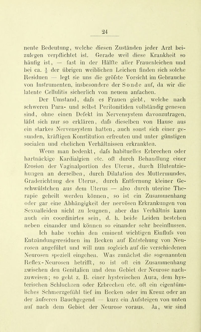 nente Bedeutung, welche diesen Zuständen jeder Arzt bei- zulegen verpflichtet ist. Gerade weil diese Krankheit so häufig ist, — fast in der Hälfte aller Frauenleichen und bei ca. ^ der übrigen weiblichen Leichen finden sich solche Residuen — legt sie uns die gröfste Vorsicht im Gebrauche von Instrumenten, insbesondere der Sonde auf, da wir die latente Cellulitis sicherlich von neuem anfachen. Der Umstand, dafs es Frauen giebt, welche nach schweren Para- und selbst Peritonitiden vollständig genesen sind, ohne einen Defekt im Nervensystem davonzutragen, läfst sich nur so erklären, dafs dieselben von Hause aus ein starkes Nervensystem hatten, auch sonst sich einer ge- sunden, kräftigen Konstitution erfreuten und unter günstigen socialen und ehelichen Verhältnissen erkrankten. Wenn man bedenkt, dafs habituelles Erbrechen oder hartnäckige Kardialgien etc. oft durch Behandlung einer Erosion der Vaginalportion des Uterus, durch Blutentzie- hungen an derselben, durch Dilatation des Muttermundes, Graderichtung des Uterus, durch Entfernung kleiner Ge- schwülstchen aus dem Uterus — also durch uterine The- rapie geheilt werden können, so ist ein Zusammenhang oder gar eine Abhängigkeit der nervösen Erkrankungen von Sexualleiden nicht zu leugnen, aber das Verhältnis kann auch ein coordinirtes sein, d. h. beide Leiden bestehen neben einander und können so einander sehr beeinflussen. Ich habe vorhin den eminent wichtigen Einflufs von Entzündungsresiduen im Becken auf Entstehung von Neu- rosen angeführt und will nun sogleich auf die verschiedenen Neurosen speziell eingehen. Was zunächst die sogenannten Reflex-Neurosen betrifft, so ist oft ein Zusammenhang zwischen den Genitalien und dem Gebiet der Neurose nach- zuweisen; so geht z. B. einer hysterischen Auia, dem hys- terischen Schluchzen oder Erbrechen etc. oft ein eigentüm- liches Schmerzgefühl tief im Becken oder im Kreuz oder an der äufseren Bauchgegend — kurz ein Aufsteigen von unten auf nach dem Gebiet der Neurose voraus. Ja, wir sind