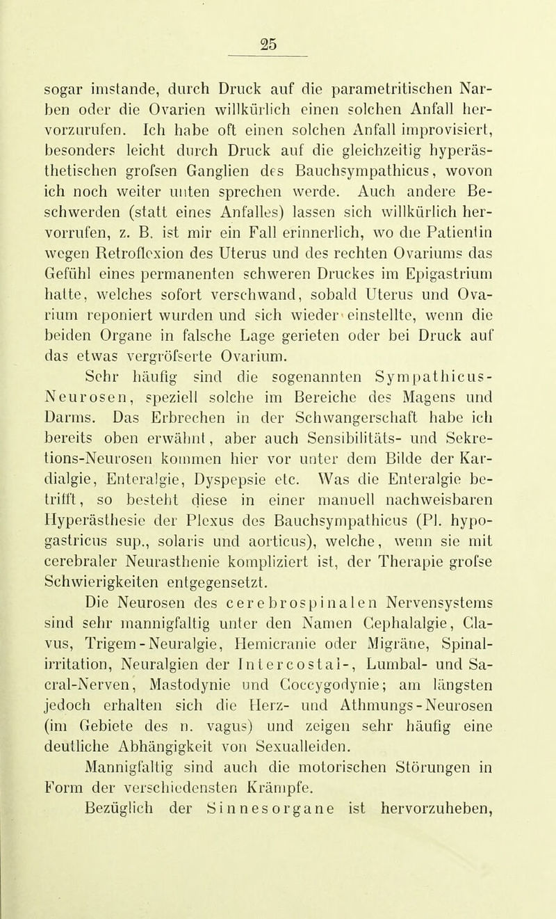 sogar imstande, durch Druck auf die parametritischen Nar- ben oder die Ovarien willlfürlich einen solchen Anfall her- vorzurufen. Ich habe oft einen solchen Anfall improvisiert, besonder? leicht durch Druck auf die gleichzeitig hyperäs- thetischen grofsen Ganglien des Bauchsympathicus, wovon ich noch weiter unten sprechen werde. Auch andere Be- schwerden (statt eines Anfalles) lassen sich willkürlich her- vorrufen, z. B. ist mir ein Fall erinnerlich, wo die Patientin wegen Retroflcxion des Uterus und des rechten Ovariunis das Gefühl eines permanenten schweren Druckes im Epigastrium hatte, welches sofort verschwand, sobald Uterus und Ova- rium reponiert wurden und sich wieder einstellte, wenn die beiden Organe in falsche Lage gerieten oder bei Druck auf das etwas vergröfserte Ovarium. Sehr häufig sind die sogenannten Sympathicus- Neurosen, speziell solche im Bereiche des Magens und Darms. Das Erbrechen in der Schwangerschaft habe ich bereits oben erwähnt, aber auch Sensibilitäts- und Sekre- tions-Neurosen kommen hier vor unter dem Bilde der Kar- dialgie, Enteralgie, Dyspepsie etc. Was die Enleralgie be- trifft, so bestellt diese in einer manuell nachweisbaren Hyperästhesie der Plexus des Bauchsympathicus (PI. hypo- gastricus sup., solaris und aorticus), welche, wenn sie mit cerebraler Neurasthenie kompliziert ist, der Therapie grofse Schwierigkeiten entgegensetzt. Die Neurosen des c e r e b r o s p i n a 1 e n Nervensystems sind sehr mannigfaltig unter den Namen Gephalalgie, Cla- vus, Trigem-Neuralgie, Hemicranie oder IVligräne, Spinal- irritation, Neuralgien der Iniercostal-, Lumbal- und Sa- cral-Nerven, Mastodynie und Goccygodynie; am längsten jedoch erhalten sich die Herz- und Athmungs-Neurosen (im Gebiete des n. vagus) und zeigen sehr häufig eine deutliche Abhängigkeit von Sexualleiden. Mannigfaltig sind auch die motorischen Störungen in Form der verschiedensten Krämpfe. Bezüglich der Sinnesorgane ist hervorzuheben,