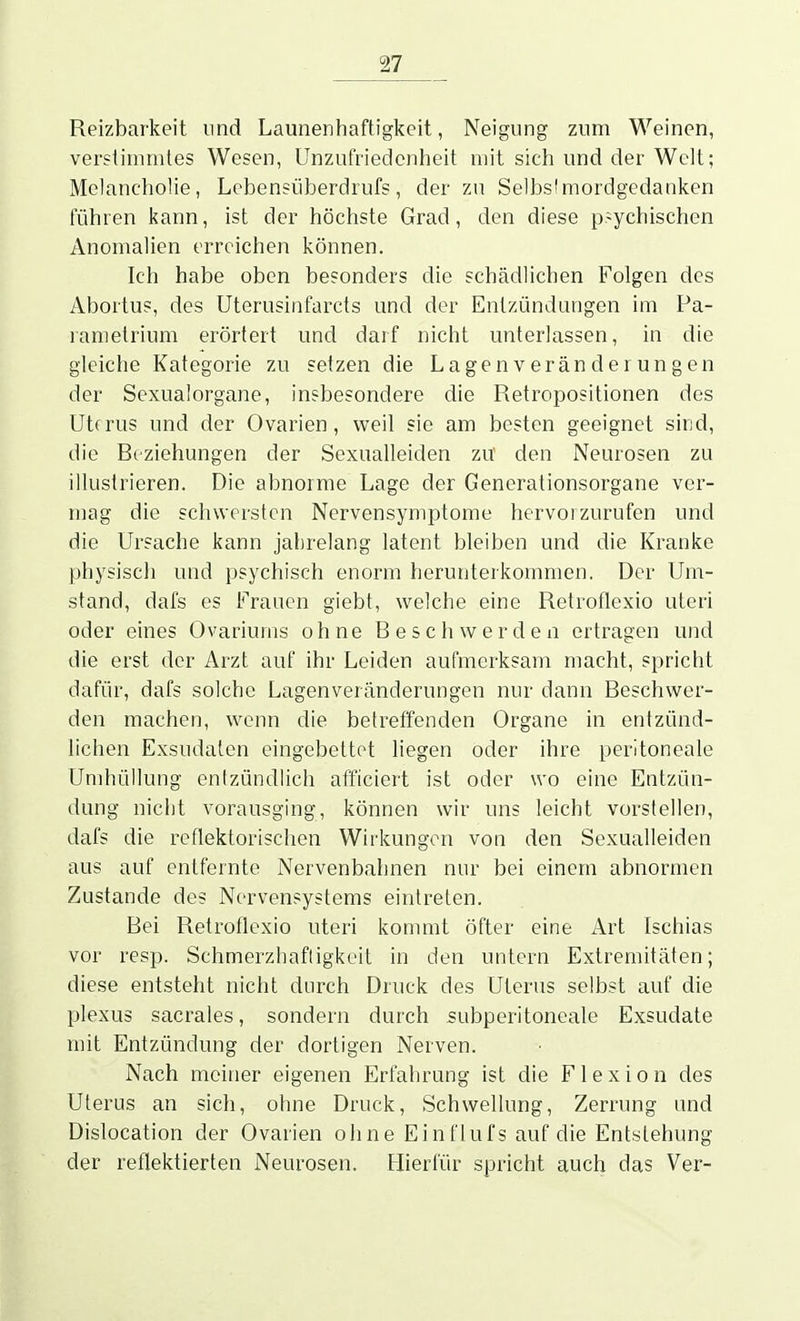 Reizbarkeit und Launenhaftigkeit, Neigung zum Weinen, verstimmtes Wesen, Unzufriedenheit mit sich und der Welt; Melancholie, Lobensüberdrufs, der zu Selbs'mordgedanken führen kann, ist der höchste Grad, den diese p.^ychischen Anomalien erreichen können. Ich habe oben besonders die schädlichen Folgen des Abortus, des Uterusinfarcts und der Entzündungen im Pa- rametrium erörtert und darf nicht unterlassen, in die gleiche Kategorie zu setzen die Lagenveränderungen der Sexualorgane, insbesondere die Retropositionen des Utfrus und der Ovarien, weil sie am besten geeignet sind, die Rcziehungen der Sexualleiden zu den Neurosen zu illustrieren. Die abnorme Lage der Generationsorgane ver- mag die schwersten Nervensymptome hervorzurufen und die Ursache kann jahrelang latent bleiben und die Kranke physisch und psychisch enorm herunterkommen. Der Um- stand, dafs es l^'raucn giebt, welche eine Retroflexio uteri oder eines Ovariums ohne Beschwerden ertragen und die erst der Arzt auf ihr Leiden aufmerksam macht, spricht dafür, dafs solche Lagenveränderungen nur dann Beschwer- den machen, wenn die betreffenden Organe in entzünd- lichen Exsudaten eingebettet liegen oder ihre peritoneale Umhüllung entzündlich afficiert ist oder wo eine Entzün- dung nicht vorausging, können wir uns leicht vorstellen, dafs die reflektorischen Wirkungen von den Sexualleiden aus auf entfernte Nervenbahnen nur bei einem abnormen Zustande des Nervensystems eintreten. Bei Retroflexio uteri kommt öfter eine Arl Ischias vor resp. Schmerzhafligkeit in den untern Extremitäten; diese entsteht nicht dnrch Druck des Uterus selbst auf die plexus sacrales, sondern durch subperitoneale Exsudate mit Entzündung der dortigen Nerven. Nach meiner eigenen Erfahrung ist die Flexion des Uterus an sich, ohne Druck, Schwellung, Zerrung und Dislocation der Ovarien ohne Einflufs auf die Entstehung der reflektierten Neurosen. Hierfür spricht auch das Ver-