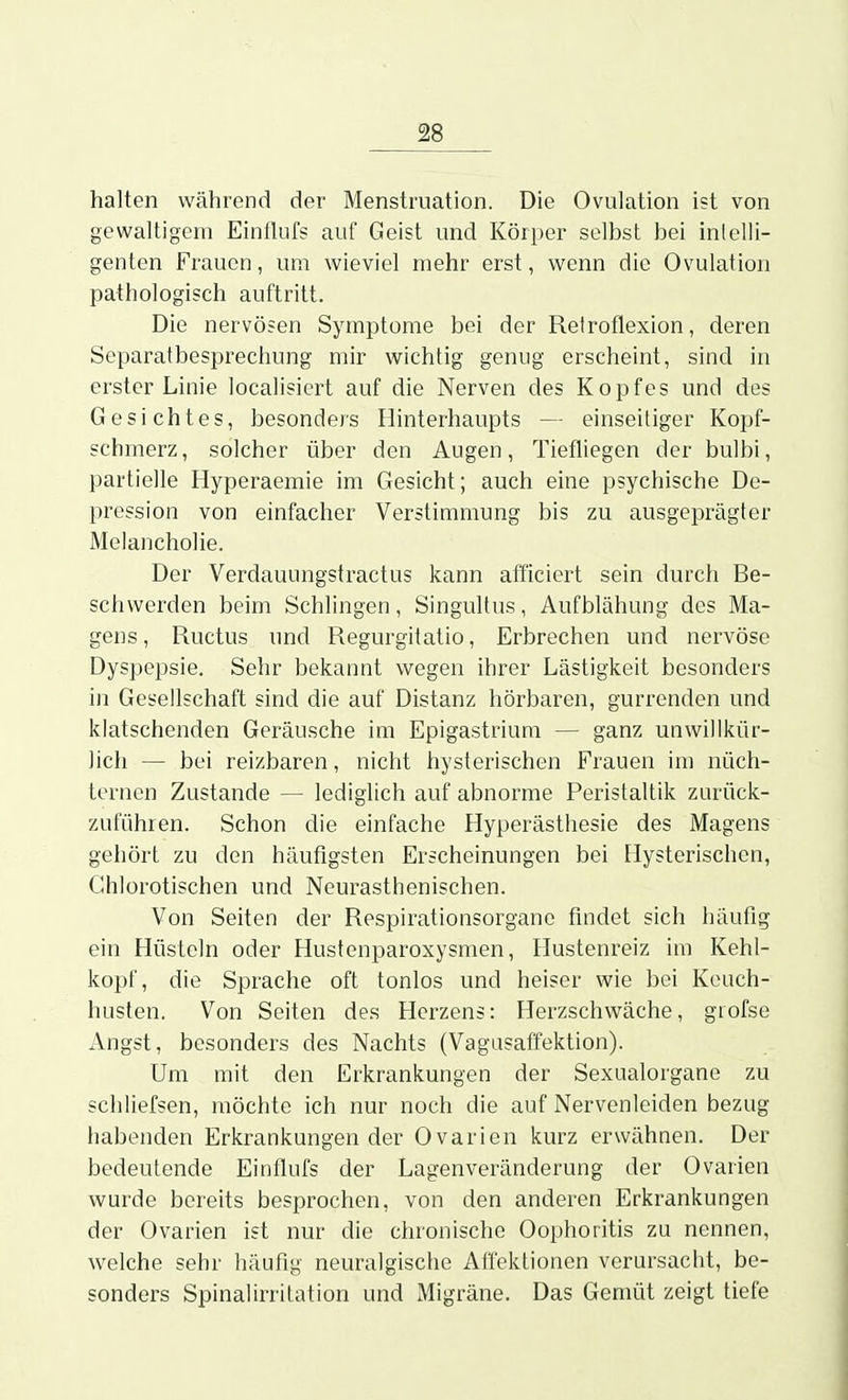 halten während der Menstruation. Die Ovulation ist von gewaltigem Einiluf? auf Geist und Körper selbst bei inlelli- genten Frauen, um wieviel mehr erst, wenn die Ovulation pathologisch auftritt. Die nervösen Symptome bei der Retroflexion, deren Separatbesprechung mir wichtig genug erscheint, sind in erster Linie localisiert auf die Nerven des Kopfes und des Gesichtes, besonders Hinterhaupts — einseitiger Kopf- schmerz, solcher über den Augen, Tiefliegen der bulbi, partielle Hyperaemie im Gesicht; auch eine psychische De- pression von einfacher Verstimmung bis zu ausgeprägter Melancholie. Der Verdauungstractus kann afficiert sein durch Be- schwerden beim Schlingen, Singultus, Aufblähung des Ma- gens, Ructus und Regurgitatio, Erbrechen und nervöse Dyspepsie. Sehr bekannt wegen ihrer Lästigkeit besonders in Gesellschaft sind die auf Distanz hörbaren, gurrenden und klatschenden Geräusche im Epigastriuni — ganz unwillkür- lich — bei reizbaren, nicht hysterischen Frauen im nüch- ternen Zustande — lediglich auf abnorme Peristaltik zurück- zuführen. Schon die einfache Hyperästhesie des Magens gehört zu den häufigsten Erscheinungen bei Elysterischcn, Ghlorotischen und Neurasthenischen. Von Seiten der Respirationsorgane findet sich häufig ein Hüsteln oder Hustenparoxysmen, Hustenreiz im Kehl- kopf, die Sprache oft tonlos und heiser wie bei Keuch- husten. Von Seiten des Herzens: Herzschwäche, grofse Angst, besonders des Nachts (Vagasaffektion). Um mit den Erkrankungen der Sexualorgane zu schliefsen, möchte ich nur noch die auf Nervenleiden bezug habenden Erkrankungen der Ovarien kurz erwähnen. Der bedeutende Einflufs der Lagenveränderung der Ovarien wurde bereits besprochen, von den anderen Erkrankungen der Ovarien ist nur die chronische Oophoritis zu nennen, welche sehr häufig neuralgische Affektionen verursacht, be- sonders Spinalirrilation und Migräne. Das Gemüt zeigt tiefe