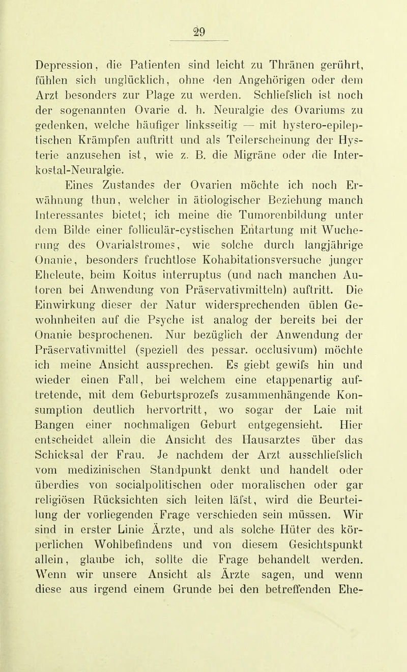 Depression, die Patienten sind leicht zu Thränen gerührt, fühlen sich unglücklich, ohne den Angehörigen oder dem Arzt besonders zur Plage zu werden. Schliefslich ist noch der sogenannten Ovarie d. h. Neuralgie des Ovariums zu gedenken, welche häufiger linksseitig — mit hystero-epilep- tischen Krämpfen auftritt und als Teilerscheinung der Hys- terie anzusehen ist, wie z. B. die Migräne oder die Inter- kostal-Neuralgie. Eines Zustandes der Ovarien möchte ich noch Er- wähnung thun, welclier in ätiologischer Beziehung manch Interessantes bietet; ich meine die Tumorenbildung unter dem Bilde einer foUiculär-cystischen Entartung mit Wuche- nnig des Ovarialstromes, wie solche durch langjährige Onanie, besonders fruchtlose Kohabitationsversuche junger Eheleute, beim Koitus interruptus (und nach manchen Au- toren bei Anwendung von Präservativmitteln) auftritt. Die Einwirkung dieser der Natur widersprechenden üblen Ge- wohnheiten auf die Psyche ist analog der bereits bei der Onanie besprochenen. Nur bezüglich der Anwendung der Präservativmittel (speziell dos pessar. occlusivum) möchte ich meine Ansicht aussprechen. Es giebt gewifs hin und wieder einen Fall, bei welchem eine etappenartig auf- tretende, mit dem Geburtsprozefs zusammenhängende Kon- sumption deutlich hervortritt, wo sogar der Laie mit Bangen einer nochmaligen Geburt entgegensieht. Hier entscheidet allein die Ansiclit des Hausarztes über das Schicksal der Frau. Je nachdem der Arzt ausschliefslich vom medizinischen Standpunkt denkt und handelt oder überdies von socialpolitischen oder moralischen oder gar religiösen Rücksichten sich leiten läfst, wird die Beurtei- lung der vorliegenden Frage verschieden sein müssen. Wir sind in erster Linie Ärzte, und als solche- Hüter des kör- perlichen Wohlbefindens und von diesem Gesichtspunkt allein, glaube ich, sollte die Frage behandelt werden. Wenn wir unsere Ansicht als Ärzte sagen, und wenn diese aus irgend einem Grunde bei den betreffenden Ehe-