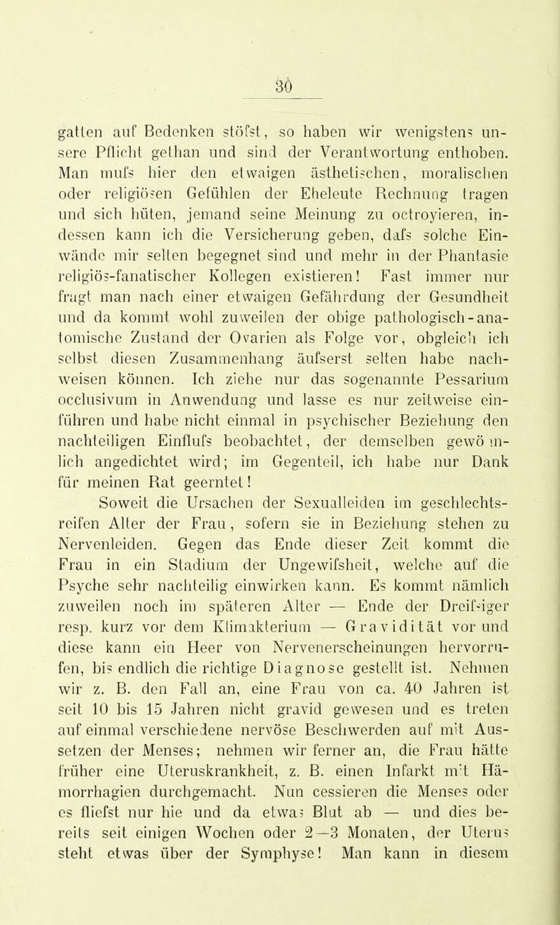 3Ö gatlen auf Bedenken stöfst, so haben wir wenigstens un- sere Pflicht gelhan und sind der Verantwortung enthoben. Man mufs hier den etwaigen ästhetischen, moralischen od-er religiösen Gefühlen der Eheleute Rechnung tragen und sich hüten, jemand seine Meinung zu octroyieren, in- dessen kann ich die Versicherung geben, dafs solche Ein- wände mir selten begegnet sind und mehr in der Phantasie religiös-fanatischer Kollegen existieren! Fast immer nur fragt man nach einer etwaigen Gefährdung der Gesundheit und da kommt wohl zuweilen der obige pathologisch-ana- tomische Zustand der Ovarien als Folge vor, obgleich ich selbst diesen Zusammenhang äufserst selten habe nach- weisen können. Ich ziehe nur das sogenannte Pessarium occlusivum in Anwendung und lasse es nur zeitweise ein- führen und habe nicht einmal in psychischer Beziehung den nachteiligen Einflufs beobachtet, der demselben gewö m- lich angedichtet wird; im Gegenteil, ich habe nur Dank für meinen Rat geerntet! Soweit die Ursachen der Sexualleiden im geschlechts- reifen Alter der Frau, sofern sie in Beziehung stehen zu Nervenleiden. Gegen das Ende dieser Zeit kommt die Frau in ein Stadium der Ungewifsheit, welche auf die Psyche sehr nachteilig einwirken kann. Es kommt nämlich zuweilen noch im späteren Alter — Ende der Dreif-iger resp. kurz vor dem Klimakterium — Gravidität vor und diese kann ein Heer von Nervenerscheinungen hervorru- fen, bis endlich die richtige Diagnose gestellt ist. Nehmen wir z. B. den Fall an, eine Frau von ca. 40 Jahren ist seit 10 bis 15 Jahren nicht gravid gewesen und es treten auf einmal verschiedene nervöse Beschwerden auf mit Aus- setzen der Menses; nehmen wir ferner an, die Frau hätte früher eine Uteruskrankheit, z. B. einen Infarkt m't Hä- morrhagien durchgemacht. Nun cessieren die Menses oder CS flicfst nur hie und da etwa? Blut ab — und dies be- reits seit einigen Wochen oder 2—3 Monaten, der Uterus steht etwas über der Symphyse! Man kann in diesem