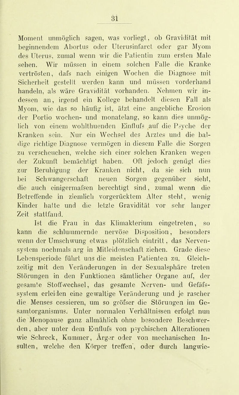 Moment unmöglich sagen, was vorliegt, ob Gravidität mit beginnendem Abortus oder Uterusinfarct oder gar Myom des Uterus, zumal wenn wir die Patientin zum ersten Male sehen. Wir müssen in einem solchen Falle die Kranke vertrösten, dafs nach einigen Wochen die Diagnose mit Sicherheit gestellt werden kann und müssen vorderhand handeln, als wäre Gravidität vorhanden. Nehmen wir in- dessen an, irgend ein Kollege behandelt diesen Fall als Myom, wie das so häufig ist, ätzt eine angebliche Erosion der Portio wochen- und monatelang, so kann dies unmög- lich von einem wohlthuenden Einflufs auf die Psyche der Kranken sein. Nur ein Wechsel des Arztes und die bal- dige richtige Diagnose vermögen in diesem Falle die Sorgen zu verscheuchen, welche sich einer solchen Kranken wegen der Zukunft bemächtigt haben. Oft jedoch genügt dies zur Beruhigung der Kranken nicht, da sie sich nun bei Schwangerschaft neuen Sorgen gegenüber sieht, die auch cinigermafsen berechtigt sind, zumal wenn die Betreffende in ziemlich vorgerücktem Alter steht, wenig Kinder hatte und die letzte Gravidität vor sehr langer Zeit stattfand. Ist die Frau in das Klimakterium eingetreten, so kann die schlummernde nervöse Disposition, besonders wenn der Umschwung etwas plötzlich eintritt, das Nerven- system nochmals arg in Mitleidenschaft ziehen. Grade diese Lebensperiode führt uns die meisten Patienten zu. Gleich- zeitig mit den Veränderungen in der Sexualsphäre treten Störungen in den Funktionen sämtlicher Organe auf, der gesarate Stoffwechsel, das gesamte Nerven- und Gefäfs- syslem erleiden eine gewaltige Veränderung und je rascher die Menses cessieren, um so gröfser die Störungen im Ge- samtorganismus. Unter normalen Verhältnissen erfolgt nun die Menopause ganz allmählich ohne besondere Beschwer- den, aber unter dem E'nflufs von p=;ychischen Alterationen wie Schreck, Kummer, Ärger oder von mechanischen In- sulten, welche den Körper treffen, oder durch langwie-