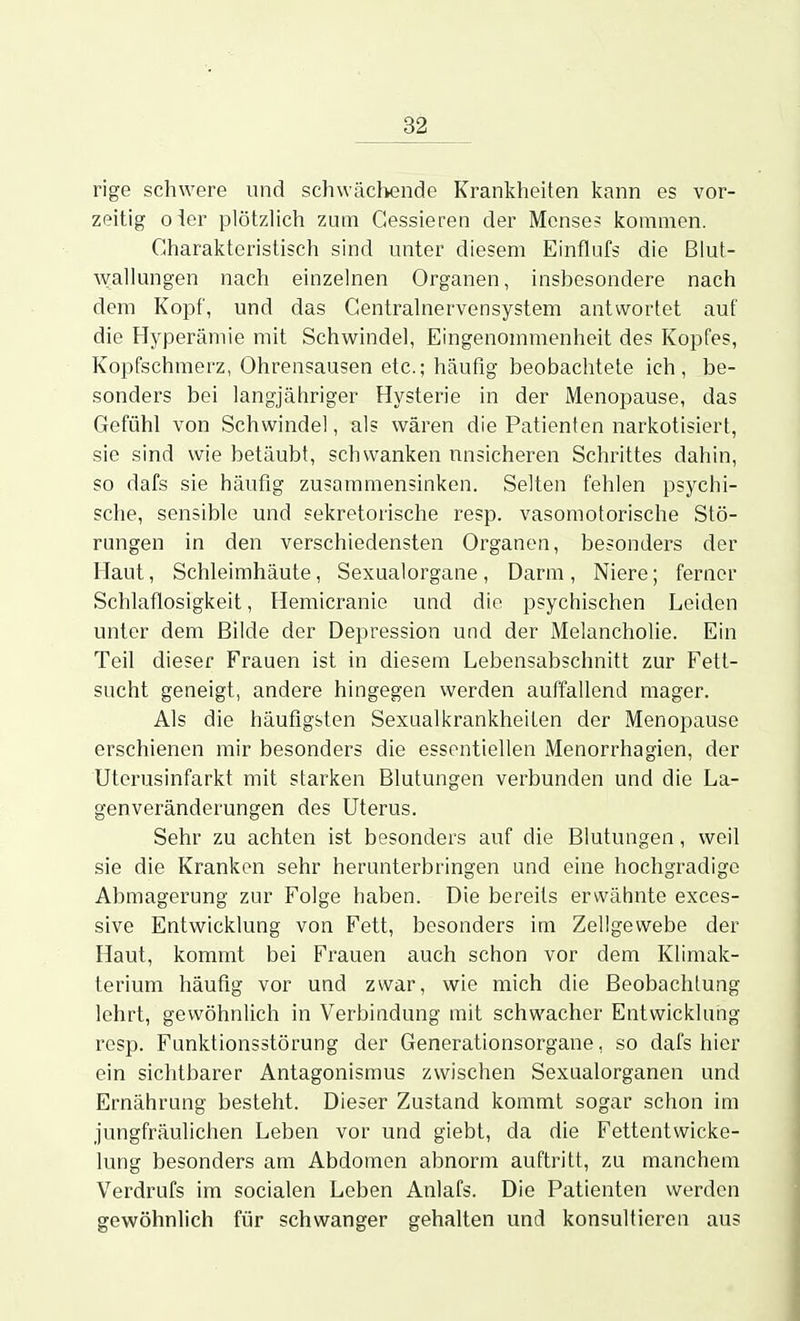 rige schwere und schwächende Krankheiten kann es vor- zeitig o\er plötzlich zum Gessieren der Mcnse? kommen. Charakteristisch sind unter diesem Einflufs die Blut- wallungen nach einzelnen Organen, insbesondere nach dem Kopf, und das Gentrainervensystem antwortet auf die Hyperämie mit Schwindel, Eingenommenheit des Kopfes, Kopfschmerz, Ohrensausen etc.; häufig beobachtete ich, be- sonders bei langjähriger Hysterie in der Menopause, das Gefühl von Schwindel, als wären die Patienten narkotisiert, sie sind wie betäubt, schwanken unsicheren Schrittes dahin, so dafs sie häufig zusammensinken. Selten fehlen psychi- sche, sensible und sekretorische resp. vasomotorische Stö- rungen in den verschiedensten Organen, besonders der Haut, Schleimhäute, Sexualorgane , Darm , Niere; ferner Schlaflosigkeit, Hemicranie und die psychischen Leiden unter dem Bilde der Depression und der Melancholie. Ein Teil dieser Frauen ist in diesem Lebensabschnitt zur Fett- sucht geneigt, andere hingegen werden auffallend mager. Als die häufigsten Sexualkrankheiten der Menopause erschienen mir besonders die essentiellen Menorrhagien, der Uterusinfarkt mit starken Blutungen verbunden und die La- genveränderungen des Uterus. Sehr zu achten ist besonders auf die Blutungen, weil sie die Kranken sehr herunterbringen und eine hochgradige Abmagerung zur Folge haben. Die bereits erwähnte exces- sive Entwicklung von Fett, besonders im Zellgewebe der Haut, kommt bei Frauen auch schon vor dem Klimak- terium häufig vor und zwar, wie mich die Beobachtung lehrt, gewöhnlich in Verbindung mit schwacher Entwicklung resp. Funktionsstörung der Generationsorgane, so dafs hier ein sichtbarer Antagonismus zwischen Sexaalorganen und Ernährung besteht. Dieser Zustand kommt sogar schon im jungfräulichen Leben vor und giebt, da die Fettentwicke- lung besonders am Abdomen abnorm auftritt, zu manchem Verdrufs im socialen Leben Anlafs. Die Patienten werden gewöhnlich für schwanger gehalten und konsultieren aus