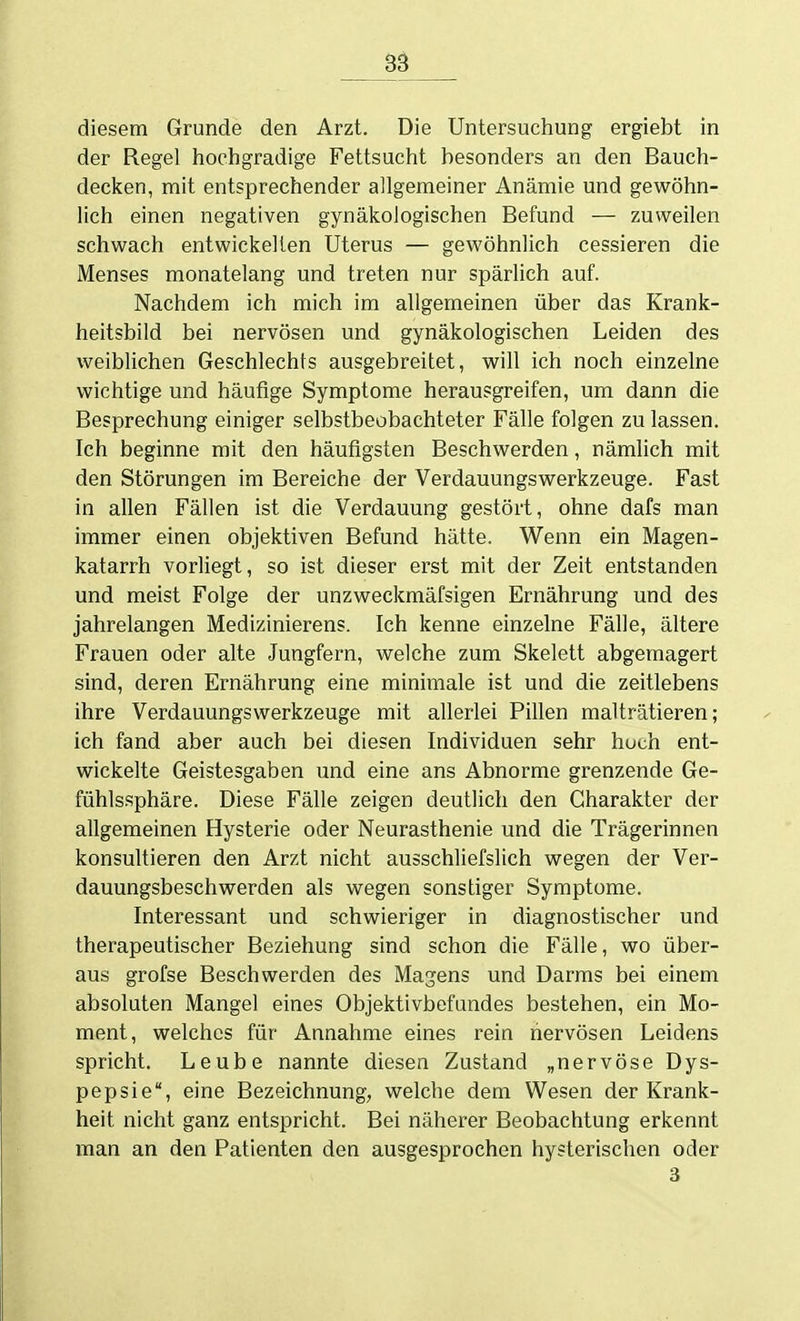 Sä diesem Grunde den Arzt. Die Untersuchung ergiebt in der Regel hochgradige Fettsucht besonders an den Bauch- decken, mit entsprechender allgemeiner Anämie und gewöhn- lich einen negativen gynäkologischen Befund — zuweilen schwach entwickelten Uterus — gewöhnlich cessieren die Menses monatelang und treten nur spärlich auf. Nachdem ich mich im allgemeinen über das Krank- heitsbild bei nervösen und gynäkologischen Leiden des weiblichen Geschlechts ausgebreitet, will ich noch einzelne wichtige und häufige Symptome herausgreifen, um dann die Besprechung einiger selbstbeobachteter Fälle folgen zu lassen. Ich beginne mit den häufigsten Beschwerden, nämlich mit den Störungen im Bereiche der Verdauungswerkzeuge. Fast in allen Fällen ist die Verdauung gestört, ohne dafs man immer einen objektiven Befund hätte. Wenn ein Magen- katarrh vorliegt, so ist dieser erst mit der Zeit entstanden und meist Folge der unzweckmäfsigen Ernährung und des jahrelangen Medizinierens. Ich kenne einzelne Fälle, ältere Frauen oder alte Jungfern, welche zum Skelett abgemagert sind, deren Ernährung eine minimale ist und die zeitlebens ihre VerdauungsWerkzeuge mit allerlei Pillen malträtieren; ich fand aber auch bei diesen Individuen sehr hoch ent- wickelte Geistesgaben und eine ans Abnorme grenzende Ge- fühlssphäre. Diese Fälle zeigen deutlich den Charakter der allgemeinen Hysterie oder Neurasthenie und die Trägerinnen konsultieren den Arzt nicht ausschliefslich wegen der Ver- dauungsbeschwerden als wegen sonstiger Symptome. Interessant und schwieriger in diagnostischer und therapeutischer Beziehung sind schon die Fälle, wo über- aus grofse Beschwerden des Magens und Darms bei einem absoluten Mangel eines Objektivbefundes bestehen, ein Mo- ment, welches für Annahme eines rein nervösen Leidens spricht. Leube nannte diesen Zustand „nervöse Dys- pepsie, eine Bezeichnung, welche dem Wesen der Krank- heit nicht ganz entspricht. Bei näherer Beobachtung erkennt man an den Patienten den ausgesprochen hysterischen oder 3