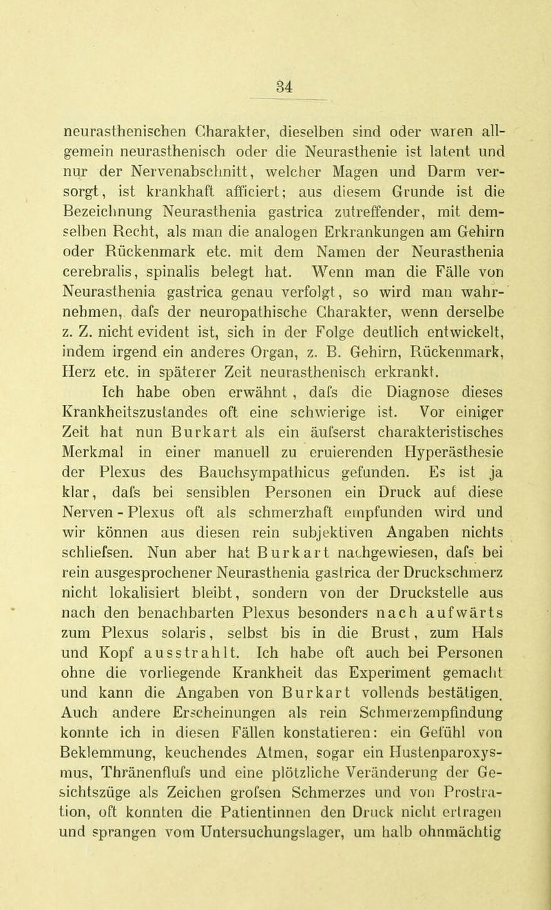 neurasthenischen Charakter, dieselben sind oder waren all- gemein neurasthenisch oder die Neurasthenie ist latent und nur der Nervenabschnitt, welcher Magen und Darm ver- sorgt, ist krankhaft afficiert; aus diesem Grunde ist die Bezeichnung Neurasthenia gastrica zutreffender, mit dem- selben Recht, als man die analogen Erkrankungen am Gehirn oder Rückenmark etc. mit dem Namen der Neurasthenia cerebralis, spinalis belegt hat. Wenn man die Fälle von Neurasthenia gastrica genau verfolgt, so wird man wahr- nehmen, dafs der neuropathische Charakter, wenn derselbe z. Z. nicht evident ist, sich in der Folge deutlich entwickelt, indem irgend ein anderes Organ, z. B. Gehirn, Rückenmark, Herz etc. in späterer Zeit neurasthenisch erkrankt. Ich habe oben erwähnt , dafs die Diagnose dieses Krankheitszustandes oft eine schwierige ist. Vor einiger Zeit hat nun Burkart als ein äufserst charakteristisches Merkmal in einer manuell zu eruierenden Hyperästhesie der Plexus des Bauchsympathicus gefunden. Es ist ja klar, dafs bei sensiblen Personen ein Druck auf diese Nerven - Plexus oft als schmerzhaft empfunden wird und wir können aus diesen rein subjektiven Angaben nichts schliefsen. Nun aber hat Burkart nachgewiesen, dafs bei rein ausgesprochener Neurasthenia gastrica der Druckschmerz nicht lokalisiert bleibt, sondern von der Druckstelle aus nach den benachbarten Plexus besonders nach aufwärts zum Plexus solaris, selbst bis in die Brust, zum Hals und Kopf ausstrahlt. Ich habe oft auch bei Personen ohne die vorliegende Krankheit das Experiment gemacht und kann die Angaben von Burkart vollends bestätigen. Auch andere Erscheinungen als rein Schmerzempfindung konnte ich in diesen Fällen konstatieren: ein Gefühl von Beklemmung, keuchendes Atmen, sogar ein Hustenparoxys- mus, Thränenflufs und eine plötzliche Veränderung der Ge- sichtszüge als Zeichen grofsen Schmerzes und von Prostra- tion, oft konnten die Patientinnen den Druck nicht ertragen und sprangen vom Untersuchungslager, um halb ohnmächtig