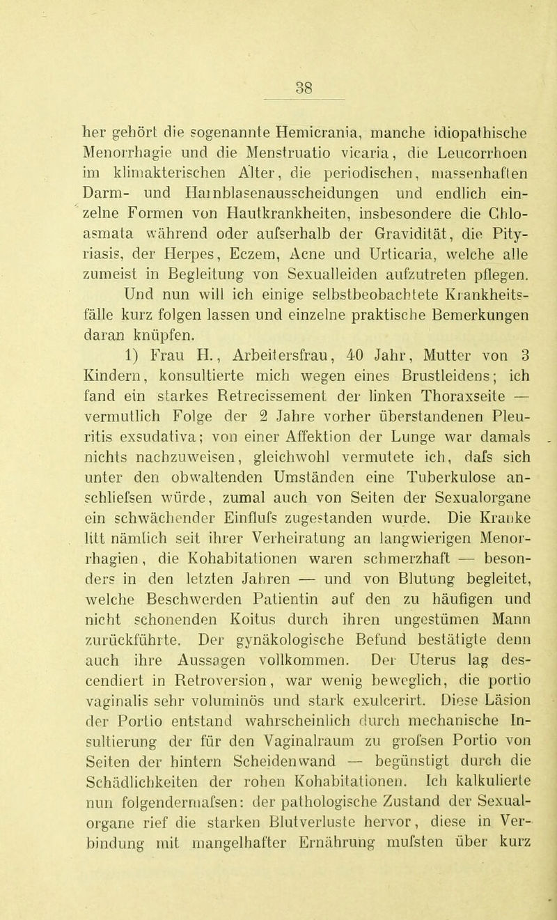 her gehört die sogenannte Hemicrania, manche idiopathische Menorrhagie und die Menstruatio vicaria, die Leucorrtioen im klimakterischen Alter, die periodischen, massenhaften Darm- und Hainblasenausscheidungen und endlich ein- zelne Formen von Hautkrankheiten, insbesondere die Chlo- asmata während oder aufserhalb der Gravidität, die Pity- riasis, der Herpes, Eczem, Acne und Urticaria, welche alle zumeist in Begleitung von Sexualleiden aufzutreten pflegen. Und nun will ich einige selbstbeobachtete Krankheits- fälle kurz folgen lassen und einzelne praktische Bemerkungen daran knüpfen. 1) Frau H., Arbeitersfrau, 40 Jahr, Mutter von 3 Kindern, konsultierte mich wegen eines Brustleidens; ich fand ein starkes Retrecissement der linken Thoraxseite — vermutlich Folge der 2 Jahre vorher überstandenen Pleu- ritis exsudativa; von einer Affektion der Lunge war damals nichts nachzuweisen, gleichwohl vermutete ich, dafs sich unter den obwaltenden Umständen eine Tuberkulose an- schliefsen würde, zumal auch von Seiten der Sexualorgane ein schwächender Einflufs zugestanden wurde. Die Kranke litt nämlich seit ihrer Verheiratung an langwierigen Menor- rhagien , die Kohabitationen waren schmerzhaft — beson- ders in den letzten Jahren — und von Blutung begleitet, welche Beschwerden Patientin auf den zu häufigen und nicht schonenden Koitus durch ihren ungestümen Mann zurückführte. Der gynäkologische Befund bestätigte denn auch ihre Aussagen vollkommen. Der Uterus lag des- cendiert in Retroversion, war wenig beweglich, die portio vaginalis sehr voluminös und stark exulcerirt. Diese Läsion der Portio entstand wahrscheinlich durch mechanische In- sultierung der für den Vaginalraum zu grofsen Portio von Seiten der hintern Scheiden wand — begünstigt durch die Schädlichkeiten der rohen Kohabitationen. Ich kalkulierte nun folgendermafsen: der pathologische Zustand der Sexual- orgtme rief die starken Blutverluste hervor, diese in Ver- bindung mit mangelhafter Ernährung mufsten über kurz