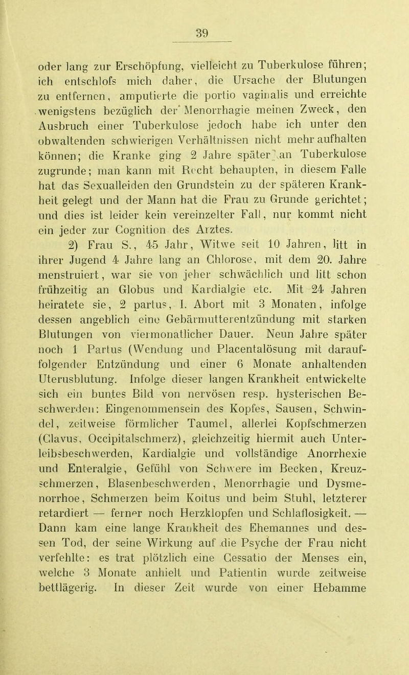 oder lang zur Erschöpfung, vielleicht zu Tuberkulose führen; ich entschlofs mich daher, die Ursache der Blutungen zu entfernen, amputierte die portio vaginalis und erreichte wenigstens bezüglich der* Menorrhagie meinen Zweck, den Ausbruch einer Tuberkulose jedoch habe ich unter den obwaltenden schwierigen Verhältnissen nicht mehr aufhalten können; die Kranke ging 2 Jahre später' an Tuberkulose zugrunde; man kann mit Rieht behaupten, in diesem Falle hat das Sexualleiden den Grundstein zu der späteren Krank- heit gelegt und der Mann hat die Frau zu Grunde gerichtet; und dies ist leider kein vereinzelter Fall, nur kommt nicht ein jeder zur Cognition des Arztes. 2) Frau S., 45 Jahr, Witwe seit 10 Jahren, litt in ihrer Jugend 4 Jahre lang an Chlorose, mit dem 20. Jahre menstruiert, war sie von jeher schwächlich und litt schon frühzeitig an Globus und Kardialgie etc. Mit 24 Jahren heiratete sie, 2 partus, I. Abort mit 3 Monaten, infolge dessen angeblich eine Gebärmuttetentzündung mit starken Blutungen von viermonatlicher Dauer. Neun Jahre später noch 1 Partus (Wendung und Placentalösung mit darauf- folgender Entzündung und einer 6 Monate anhaltenden Uterusblutung. Infolge dieser langen Krankheit entwickelte sich ein buntes Bild von nervösen resp. hysterischen Be- schwerden: Eingenommensein des Kopfes, Sausen, Schwin- del , zeitweise förmlicher Taumel, allerlei Kopfschmerzen (Clavus, Occipitalschmerz), gleichzeitig hiermit auch Unter- leibsbesch werden, Kardialgie und vollständige Anorrhexie und Enteralgie, Gefühl von Schwere im Becken, Kreuz- schmerzen , Blasenbeschwerden, Menorrhagie und Dysme- norrhoe, Schmerzen beim Koitus und beim Stuhl, letzterer retardiert — ferner noch Herzklopfen und Schlaflosigkeit. — Dann kam eine lange Krankheit des Ehemannes und des- sen Tod, der seine Wirkung auf die Psyche der Frau nicht verfehlte: es trat plötzlich eine Cessatio der Menses ein, welche 3 Monat« anhielt und Patientin wurde zeitweise bettlägerig. In dieser Zeit wurde von einer Hebamme