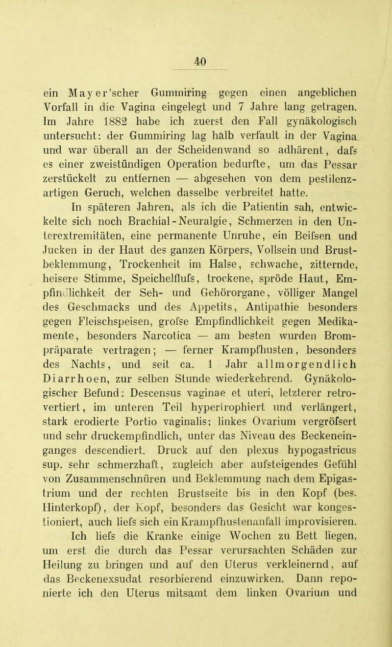 ein May er'scher Gummiring gegen einen angeblichen Vorfall in die Vagina eingelegt und 7 Jahre lang gelragen. Im Jahre 1882 habe ich zuerst den Fall gynäkologisch untersucht: der Gummiring lag halb verfault in der Vagina und war überall an der Scheidenwand so adhärent, dafs es einer zweistündigen Operation bedurfte, um das Pessar zerstückelt zu entfernen — abgesehen von dem pestilenz- artigen Geruch, welchen dasselbe verbreitet hatte. In späteren Jahren, als ich die Patientin sah, entwic- kelte sich noch Brachial-Neuralgie, Schmerzen in den Un- terextremitäten, eine permanente Unruhe, ein Beifsen und Jucken in der Haut des ganzen Körpers, Vollsein und Brust- beklemmung, Trockenheit im Halse, schwache, zitternde, heisere Stimme, Speichelflufs, trockene, spröde Haut, Em- pfin.'lichkeit der Seh- und Gehörorgane, völliger Mangel des Geschmacks und des Appetits, Antipathie besonders gegen Fleischspeisen, grofse Empfindlichkeit gegen Medika- mente, besonders Narcotica — am besten wurden Brom- präparate vertragen; — ferner Krarapfhusten, besonders des Nachts, und seit ca. 1 Jahr allmorgendlich Diarrhoen, zur selben Stunde wiederkehrend. Gynäkolo- gischer Befund; Descensus vaginae et uteri, letzterer retro- vertiert, im unteren Teil hyperirophiert und verlängert, stark erodierte Portio vaginalis; linkes Ovarium vergröfsert und sehr druckempfindlich, unter das Niveau des Beckenein- ganges descendiert. Druck auf den plexus hypogastricus sup, sehr schmerzhaft, zugleich aber aufsteigendes Gefühl von Zusammenschnüren und Beklemmung nach dem Epigas- trium und der rechten Brustseite bis in den Kopf (bes. Hinterkopf), der Kopf, besonders das Gesicht war konges- tioniert, auch liefs sich einKrampfhustenantäll improvisieren. Ich liefs die Kranke einige Wochen zu Bett liegen, um erst die durch das Pessar verursachten Schäden zur Heilung zu bringen und auf den Uterus verkleinernd, auf das Beckenexsudat resorbierend einzuwirken. Dann repo- nierte ich den Uterus mitsamt dem linken Ovarium und