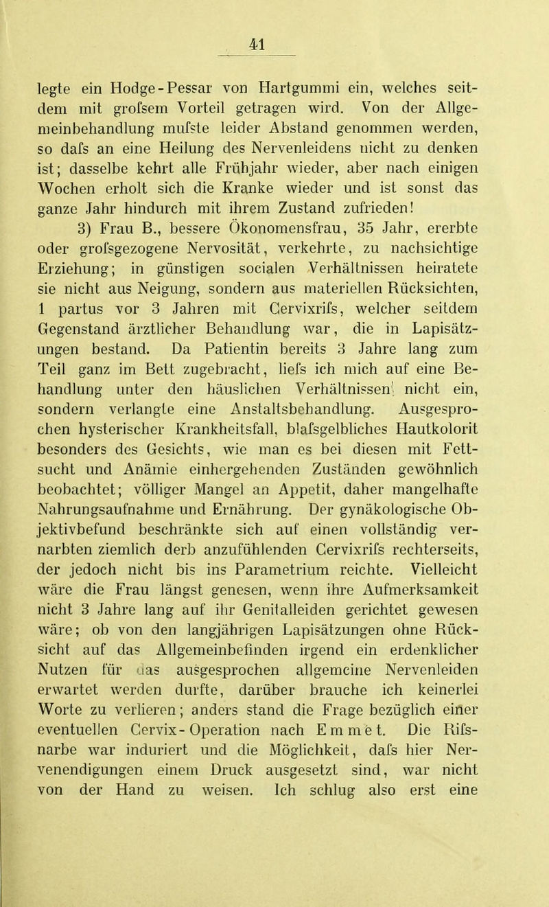 legte ein Hodge-Pessar von Hartgummi ein, welches seit- dem mit grofsem Vorteil getragen wird. Von der Allge- meinbehandlung mufste leider Abstand genommen werden, so dafs an eine Heilung des Nervenleidens nicht zu denken ist; dasselbe kehrt alle Frühjahr wieder, aber nach einigen Wochen erholt sich die Kranke wieder und ist sonst das ganze Jahr hindurch mit ihrem Zustand zufrieden! 3) Frau B., bessere Ökonomensfrau, 35 Jahr, ererbte oder grofsgezogene Nervosität, verkehrte, zu nachsichtige Erziehung; in günstigen socialen Verhältnissen heiratete sie nicht aus Neigung, sondern aus materiellen Rücksichten, 1 partus vor 3 Jahren mit Gervixrifs, welcher seitdem Gegenstand ärztlicher Behandlung war, die in Lapisätz- ungen bestand. Da Patientin bereits 3 Jahre lang zum Teil ganz im Bett zugebracht, liefs ich mich auf eine Be- handlung unter den häuslichen Verhältnissen' nicht ein, sondern verlangte eine Anstaltsbehandlung. Ausgespro- chen hysterischer Krankheitsfall, blafsgelbliches Hautkolorit besonders des Gesichts, wie man es bei diesen mit Fett- sucht und Anämie einhergehenden Zuständen gewöhnlich beobachtet; völliger Mangel an Appetit, daher mangelhafte Nahrungsaufnahme und Ernährung. Der gynäkologische Ob- jektivbefund beschränkte sich auf einen vollständig ver- narbten ziemlich derb anzufühlenden Gervixrifs rechterseits, der jedoch nicht bis ins Parametrium reichte. Vielleicht wäre die Frau längst genesen, wenn ihre Aufmerksamkeit nicht 3 Jahre lang auf ihr Genitalleiden gerichtet gewesen wäre; ob von den langjährigen Lapisätzungen ohne Rück- sicht auf das Allgemeinbefinden irgend ein erdenklicher Nutzen für uas ausgesprochen allgemeine Nervenleiden erwartet werden durfte, darüber brauche ich keinerlei Worte zu verlieren; anders stand die Frage bezüglich einer eventuellen Gervix-Operation nach Emmet. Die Rifs- narbe war induriert und die Möglichkeit, dafs hier Ner- venendigungen einem Druck ausgesetzt sind, war nicht von der Hand zu weisen. Ich schlug also erst eine