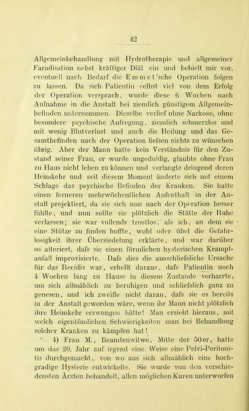 Allgemeinbehandlung mit Hydrotherapie und allgemeiner Faradisation nebst kräftiger Diät ein und behielt mir vor, eventuell nach Bedarf die Em m et'sehe Operation folgen zu lassen. Da sich Patientin selbst viel von dem Erfolg der Operation versprach, wurde diese 6 Wochen nach Aufnahme in die Anstalt bei ziemlich günstigem Allgemein- befinden unternommen. Dieselbe verlief ohne Narkose, ohne besondere psychische Aufregung, ziemlich schmerzlos und mit wenig Blutverlust und auch die Heilung und das Ge- samtbefinden nach der Operation liefsen nichts zu wünschen übrig. Aber der Mann hatte kein Verständnis für den Zu- stand seiner Frau, er wurde ungeduldig, glaubte ohne Frau zu Haus nicht leben zu können und verlangte dringend deren Heimkehr und seit diesem Moment änderte sich mit einem Schlage das psychische Befinden der Kranken. Sie hatte einen ferneren mehrwöchentlichen Aufenthalt in der An- stalt projektiert, da sie sich nun nach der Operation besser fühlte, und nun sollte sie plötzlich die Stätte der Ruhe verlassen; sie war vollends trostlos, als ich, an dem sie eine Stütze zu finden hoffte, wohl oder übel die Gefahr- losigkeit ihrer Übersiedelung erklärte, und war darüber so alteriert, dafs sie einen förmlichen hysterischen Krampf- anfall improvisierte. Dafs dies die ausschliefsliche Ursache für das Recidiv war, erhellt daraus, dafs Patientin noch 4 Wochen lang zu Hause in diesem Zustande verharrte, um sich allmählich zu beruhigen und schliefslich ganz zu genesen, und ich zweifle nicht daran, dafs sie es bereits in der Anstalt geworden wäre, wenn ihr Mann nicht.plötzlich ihre Heimkehr erzwungerj hätte! Man ersieht hieraus, mit welch eigentümlichen Schwierigkeiten man bei Behandlung solcher Kranken zu kämpfen hat! 4) Frau M., Beamtenwitwe, Mitte der 50 er, hatte um das i20. Jahr auf irgend eine Weise eine Pelvi-Peritoni- tis durchgemacht, von wo aus sich allmählich eine hoch- gradige Hysterie entwickelte. Sie wurde von den verschie- densten Ärzten behandelt, allen möglichen Kuren unterworfen