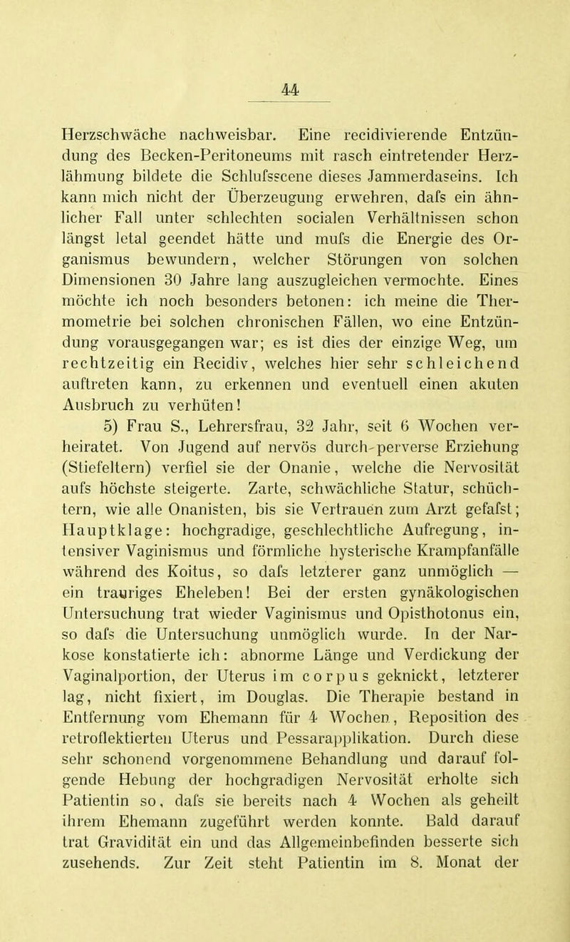 Herzschwäche nachweisbar. Eine recidivierende Entzün- dung des Becken-Peritoneums mit rasch eintretender Herz- lähmung bildete die Schlufsscene dieses Jammerdaseins. Ich kann mich nicht der Überzeugung erwehren, dafs ein ähn- licher Fall unter schlechten socialen Verhältnissen schon längst letal geendet hätte und mufs die Energie des Or- ganismus bewundern, welcher Störungen von solchen Dimensionen 30 Jahre lang auszugleichen vermochte. Eines möchte ich noch besonders betonen: ich meine die Ther- mometrie bei solchen chronischen Fällen, wo eine Entzün- dung vorausgegangen war; es ist dies der einzige Weg, um rechtzeitig ein Recidiv, welches hier sehr schleichend auftreten kann, zu erkennen und eventuell einen akuten Ausbruch zu verhüten! 5) Frau S., Lehrersfrau, 32 Jahr, seit 6 Wochen ver- heiratet. Von Jugend auf nervös durch-perverse Erziehung (Stiefeltern) verfiel sie der Onanie, welche die Nervosität aufs höchste steigerte. Zarte, schwächliche Statur, schüch- tern, wie alle Onanisten, bis sie Vertrauen zum Arzt gefafst; Hauptklage: hochgradige, geschlechtliche Aufregung, in- tensiver Vaginismus und förmhche hysterische Krampfanfälie während des Koitus, so dafs letzterer ganz unmöglich — ein trauriges Eheleben! Bei der ersten gynäkologischen Untersuchung trat wieder Vaginismus und Opisthotonus ein, so dafs die Untersuchung unmöglich wurde. In der Nar- kose konstatierte ich: abnorme Länge und Verdickung der Vaginalportion, der Uterus im corpus geknickt, letzterer lag, nicht fixiert, im Douglas. Die Therapie bestand in Entfernung vom Ehemann für 4 Wochen, Reposition des retroflektierteu Uterus und Pessarapplikation. Durch diese sehr schonend vorgenommene Behandlung und darauf fol- gende Hebung der hochgradigen Nervosität erholte sich Patientin so, dafs sie bereits nach 4 Wochen als geheilt ihrem Ehemann zugeführt werden konnte. Bald darauf trat Gravidität ein und das Allgemeinbefinden besserte sich zusehends. Zur Zeit steht Patientin im 8. Monat der