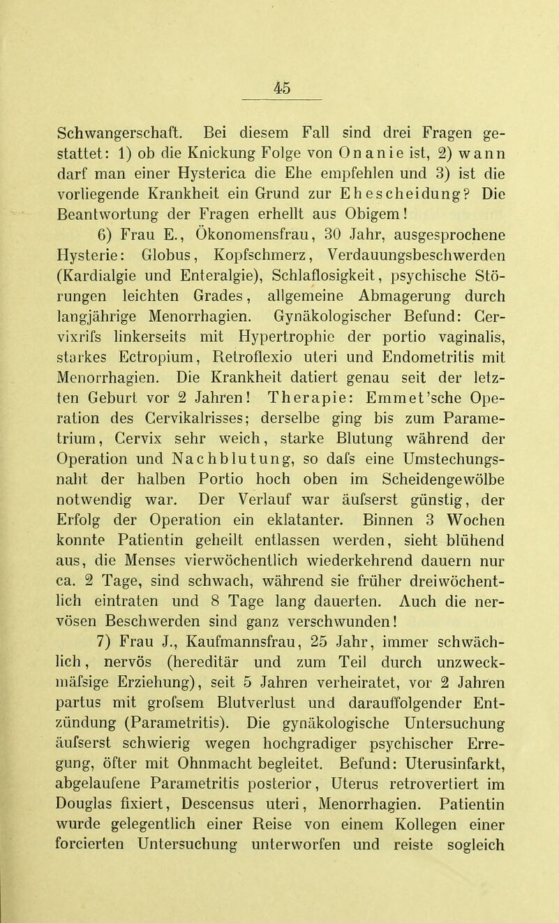 Schwangerschaft. Bei diesem Fall sind drei Fragen ge- stattet: 1) ob die Knickung Folge von Onanie ist, 2) wann darf man einer Hysterica die Ehe empfehlen und 3) ist die vorliegende Krankheit ein Grrund zur Ehescheidung? Die Beantwortung der Fragen erhellt aus Obigem! 6) Frau E., Ökonomensfrau, 30 Jahr, ausgesprochene Hysterie: Globus, Kopfschmerz, Verdauungsbeschwerden (Kardialgie und Enteralgie), Schlaflosigkeit, psychische Stö- rungen leichten Grades, allgemeine Abmagerung durch langjährige Menorrhagien. Gynäkologischer Befund: Ger- vixrifs linkerseits mit Hypertrophie der portio vaginalis, starkes Ectropium, Retroflexio uteri und Endometritis mit Menorrhagien. Die Krankheit datiert genau seit der letz- ten Geburt vor 2 Jahren! Therapie: Emmet'sche Ope- ration des Cervikalrisses; derselbe ging bis zum Parame- trium, Cervix sehr weich, starke Blutung während der Operation und Nachblutung, so dafs eine Umstechungs- nalit der halben Portio hoch oben im Scheidengewölbe notwendig war. Der Verlauf war äufserst günstig, der Erfolg der Operation ein eklatanter. Binnen 3 Wochen konnte Patientin geheilt entlassen werden, sieht blühend aus, die Menses vierwöchentlich wiederkehrend dauern nur ca. 2 Tage, sind schwach, während sie früher dreiwöchent- lich eintraten und 8 Tage lang dauerten. Auch die ner- vösen Beschwerden sind ganz verschwunden! 7) Frau J., Kaufmannsfrau, 25 Jahr, immer schwäch- lich , nervös (hereditär und zum Teil durch unzweck- niäfsige Erziehung), seit 5 Jahren verheiratet, vor 2 Jahren partus mit grofsem Blutverlust und darauffolgender Ent- zündung (Parametritis). Die gynäkologische Untersuchung äufserst schwierig wegen hochgradiger psychischer Erre- gung, öfter mit Ohnmacht begleitet. Befund: Uterusinfarkt, abgelaufene Parametritis posterior, Uterus retrovertiert im Douglas fixiert, Descensus uteri, Menorrhagien. Patientin wurde gelegenthch einer Reise von einem Kollegen einer forcierten Untersuchung unterworfen und reiste sogleich