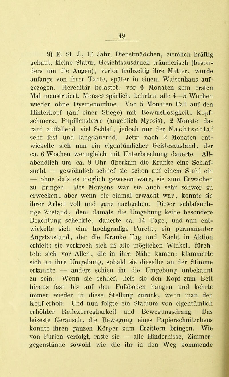 9) E. St. J., 16 Jahr, Dienstmädchen, ziemlich kräftig gebaut, Icleine Statur, Gesichtsausdruck träumerisch (beson- ders um die Augen); verlor frühzeitig ihre Mutter, wurde anfangs von ihrer Tante, später in einem Waisenhaus auf- gezogen. Hereditär belastet, vor 6 Monaten zum ersten Mal menstruiert, Menses spärlich, kehrten alle 4—5 Wochen wieder ohne Dysmenorrhoe. Vor 5 Monaten Fall auf den Hinterkopf (auf einer Stiege) mit Bewufstlosigkeit, Kopf- schmerz, Pupillenstarre (angeblich Myosis), 2 Monate da- rauf auffallend viel Schlaf, jedoch nur der Nachtschlaf sehr fest und langdauernd. Jetzt nach 2 Monaten ent- wickelte sich nun ein eigentümlicher Geisteszustand, der ca. 6 Wochen wenngleich mit Unterbrechung dauerte. All- abendlich um ca. 9 Uhr überkam die Kranke eine Schlaf- sucht — gewöhnlich schlief sie schon auf einem Stuhl ein — ohne dafs es möglich gewesen wäre, sie zum Erwachen zu bringen. Des Morgens war sie auch sehr schwer zu erwecken, aber wenn sie einmal erwacht war, konnte sie ihrer Arbeit voll und ganz nachgehen. Dieser schlafsüch- tige Zustand, dem damals die Umgebung keine besondere Beachtung schenkte, dauerte ca. 14 Tage, und nun ent- wickelte sich eine hochgradige Furcht, ein permanenter Angstzustand, der die Kranke Tag und Nacht in Aktion erhielt: sie verkroch sich in alle möglichen Winkel, fürch- tete sich vor Allen, die in ihre Nähe kamen; klammerte sich an ihre Umgebung, sobald sie dieselbe an der Stimme erkannte — anders schien ihr die Umgebung unbekannt zu sein. Wenn sie schlief, liefs sie den Kopf zum Bett hinaus fast bis auf den Fufsboden hängen und kehrte immer wieder in diese Stellung zurück, wenn man den Kopf erhob. Und nun folgte ein Stadium von eigentümlich erhöhter Reflexerregbarkeit und Bewegungsdrang. Das leiseste Geräuscli, die Bewegung eines Papierschnitzchens konnte ihren ganzen Körper zum Erzittern bringen. Wie von Furien verfolgt, raste sie — alle Hindernisse, Zimmer- gegenstände sowohl wie die ihr in den Weg kommende