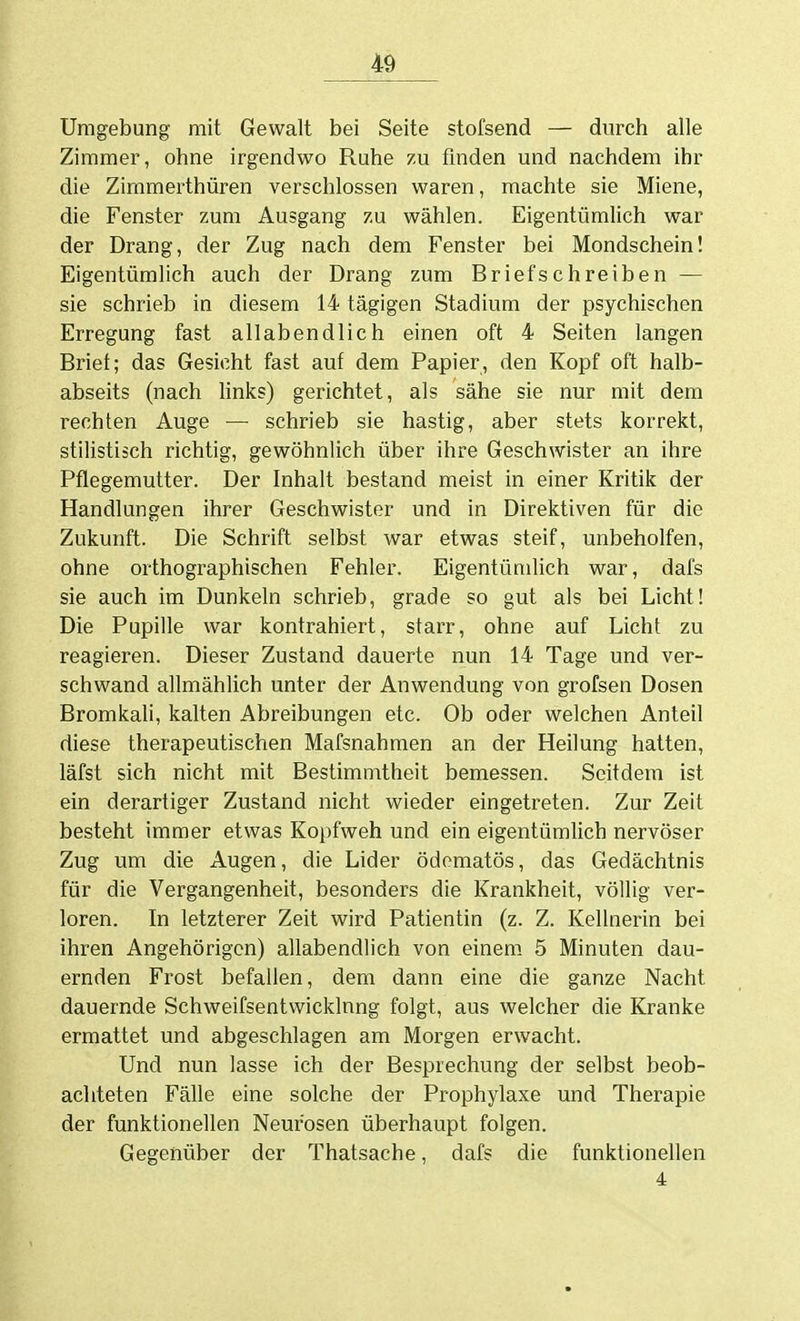 Umgebung mit Gewalt bei Seite stofsend — durch alle Zimmer, ohne irgendwo Ruhe zu finden und nachdem ihr die Zimmerthüren verschlossen waren, machte sie Miene, die Fenster zum Ausgang zu wählen. Eigentümlich war der Drang, der Zug nach dem Fenster bei Mondschein! Eigentümlich auch der Drang zum Briefschreiben — sie schrieb in diesem 14 tägigen Stadium der psychischen Erregung fast allabendlich einen oft 4 Seiten langen Briet; das Gesicht fast auf dem Papier, den Kopf oft halb- abseits (nach hnks) gerichtet, als sähe sie nur mit dem rechten Auge — schrieb sie hastig, aber stets korrekt, stilistisch richtig, gewöhnlich über ihre Geschwister an ihre Pflegemutter. Der Inhalt bestand meist in einer Kritik der Handlungen ihrer Geschwister und in Direktiven für die Zukunft. Die Schrift selbst war etwas steif, unbeholfen, ohne orthographischen Fehler. Eigentümlich war, dafs sie auch im Dunkeln schrieb, grade so gut als bei Licht! Die Pupille war kontrahiert, starr, ohne auf Licht zu reagieren. Dieser Zustand dauerte nun 14 Tage und ver- schwand allmählich unter der Anwendung von grofsen Dosen Bromkali, kalten Abreibungen etc. Ob oder welchen Anteil diese therapeutischen Mafsnahmen an der Heilung hatten, läfst sich nicht mit Bestimmtheit bemessen. Seitdem ist ein derartiger Zustand nicht wieder eingetreten. Zur Zeit besteht immer etwas Kopfweh und ein eigentümhch nervöser Zug um die Augen, die Lider ödomatös, das Gedächtnis für die Vergangenheit, besonders die Krankheit, völlig ver- loren. In letzterer Zeit wird Patientin (z. Z. Kellnerin bei ihren Angehörigen) allabendlich von einem 5 Minuten dau- ernden Frost befallen, dem dann eine die ganze Nacht dauernde Schweifsentwicklnng folgt, aus welcher die Kranke ermattet und abgeschlagen am Morgen erwacht. Und nun lasse ich der Besprechung der selbst beob- achteten Fälle eine solche der Prophylaxe und Therapie der funktionellen Neurosen überhaupt folgen. Gegenüber der Thatsache, dafs die funktionellen 4