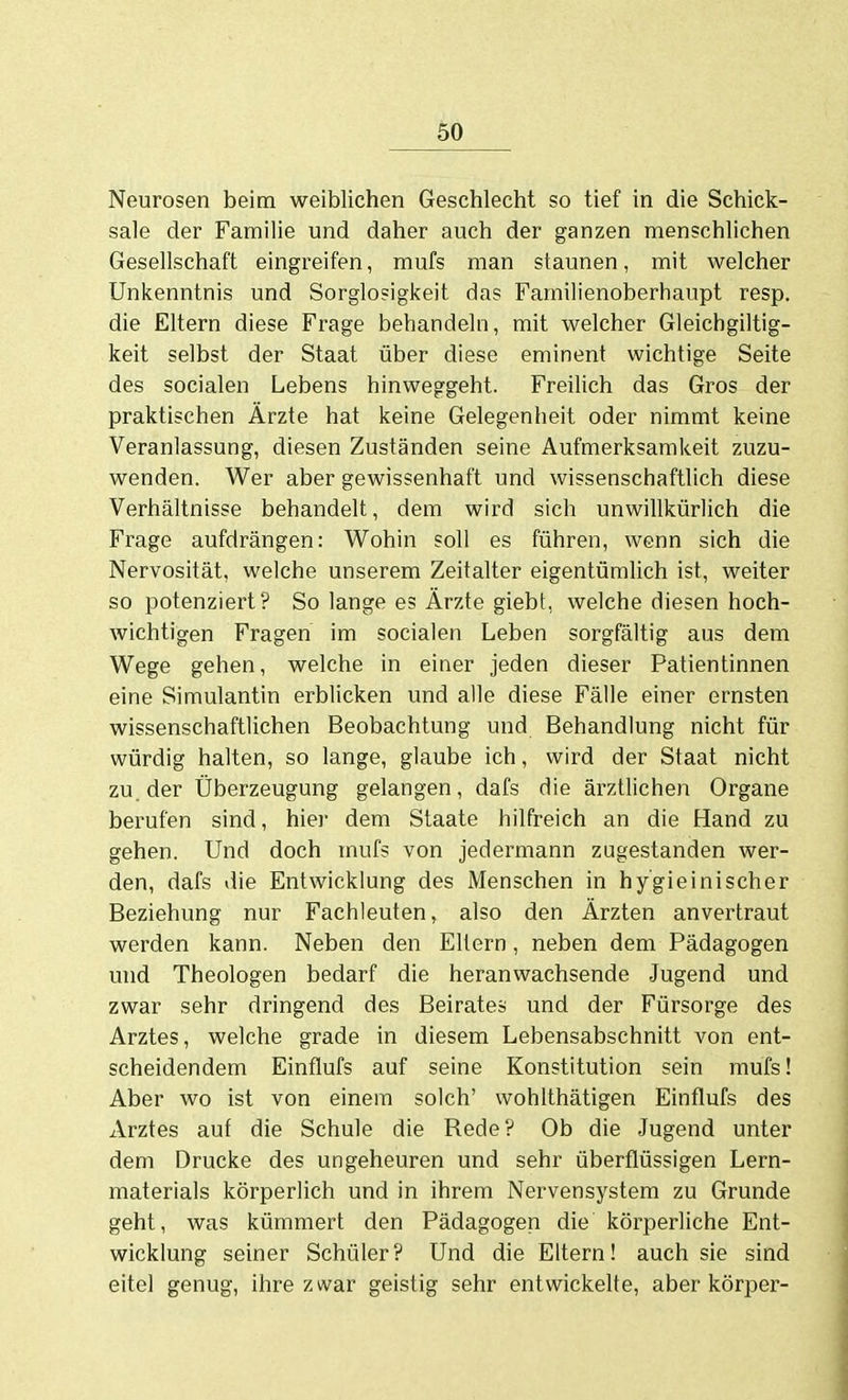 Neurosen beim weiblichen Geschlecht so tief in die Schick- sale der Familie und daher auch der ganzen menschlichen Gesellschaft eingreifen, mufs man staunen, mit welcher Unkenntnis und Sorglosigkeit das Familienoberhaupt resp. die Eltern diese Frage behandeln, mit welcher Gleichgiltig- keit selbst der Staat über diese eminent wichtige Seite des socialen Lebens hinweggeht. Freilich das Gros der praktischen Ärzte hat keine Gelegenheit oder nimmt keine Veranlassung, diesen Zuständen seine Aufmerksamkeit zuzu- wenden. Wer aber gewissenhaft und wissenschaftlich diese Verhältnisse behandelt, dem wird sich unwillkürlich die Frage aufdrängen: Wohin soll es führen, wenn sich die Nervosität, welche unserem Zeitalter eigentümlich ist, weiter so potenziert? So lange es Ärzte giebt, welche diesen hoch- wichtigen Fragen im socialen Leben sorgfältig aus dem Wege gehen, welche in einer jeden dieser Patientinnen eine Simulantin erblicken und alle diese Fälle einer ernsten wissenschaftlichen Beobachtung und Behandlung nicht für würdig halten, so lange, glaube ich, wird der Staat nicht zu. der Überzeugung gelangen, dafs die ärztlichen Organe berufen sind, hier dem Staate hilfreich an die Hand zu gehen. Und doch mufs von jedermann zugestanden wer- den, dafs die Entwicklung des Menschen in hygieinischer Beziehung nur Fachleuten, also den Ärzten anvertraut werden kann. Neben den Eltern, neben dem Pädagogen und Theologen bedarf die heranwachsende Jugend und zwar sehr dringend des Beirates und der Fürsorge des Arztes, welche grade in diesem Lebensabschnitt von ent- scheidendem Einflufs auf seine Konstitution sein mufs! Aber wo ist von einem solch' wohlthätigen Einflufs des xVrztes auf die Schule die Rede? Ob die Jugend unter dem Drucke des ungeheuren und sehr überflüssigen Lern- materials körperlich und in ihrem Nervensystem zu Grunde geht, was kümmert den Pädagogen die körperliche Ent- wicklung seiner Schüler? Und die Eltern! auch sie sind eitel genug, ihre zwar geistig sehr entwickelte, aber körper-