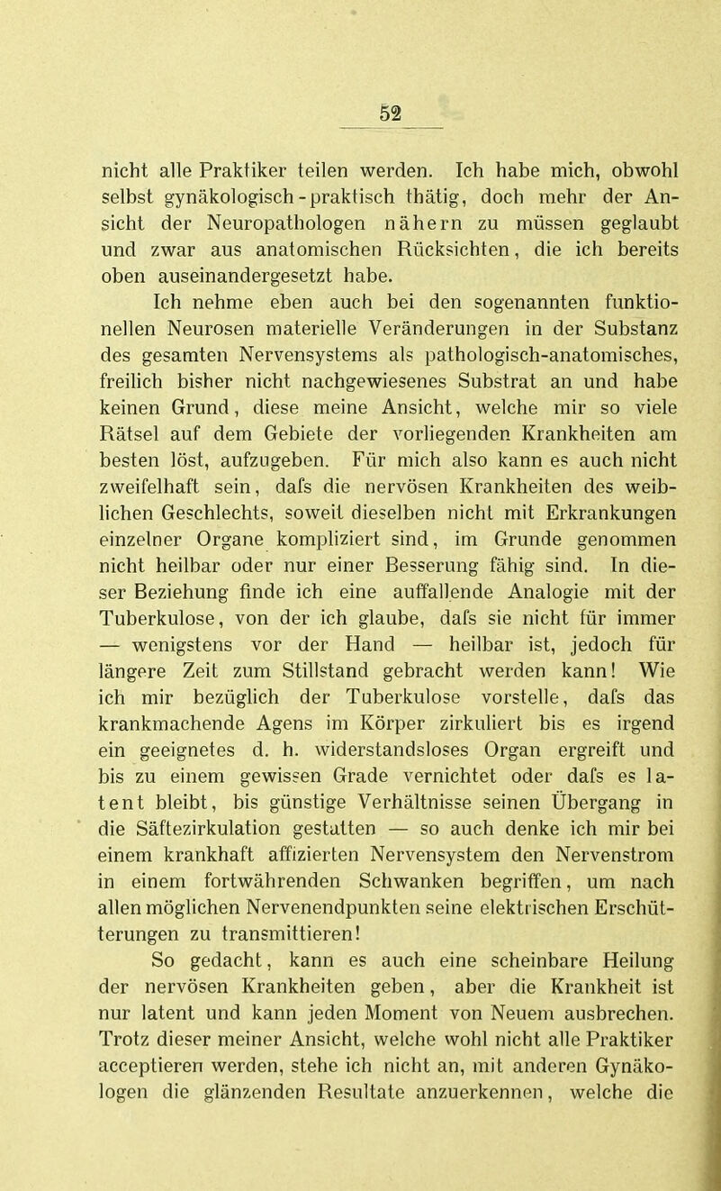 nicht alle Praktiker teilen werden. Ich habe mich, obwohl selbst gynäkologisch-praktisch thätig, doch mehr der An- sicht der Neuropathologen nähern zu müssen geglaubt und zwar aus anatomischen Rücksichten, die ich bereits oben auseinandergesetzt habe. Ich nehme eben auch bei den sogenannten funktio- nellen Neurosen materielle Veränderungen in der Substanz des gesamten Nervensystems als pathologisch-anatomisches, freilich bisher nicht nachgewiesenes Substrat an und habe keinen Grund, diese meine Ansicht, welche mir so viele Rätsel auf dem Gebiete der vorliegenden Krankheiten am besten löst, aufzugeben. Für mich also kann es auch nicht zweifelhaft sein, dafs die nervösen Krankheiten des weib- lichen Geschlechts, soweit dieselben nicht mit Erkrankungen einzelner Organe komphziert sind, im Grunde genommen nicht heilbar oder nur einer Besserung fähig sind. In die- ser Beziehung finde ich eine auffallende Analogie mit der Tuberkulose, von der ich glaube, dafs sie nicht für immer — wenigstens vor der Hand — heilbar ist, jedoch für längere Zeit zum Stillstand gebracht werden kann! Wie ich mir bezüglich der Tuberkulose vorstelle, dafs das krankmachende Agens im Körper zirkuliert bis es irgend ein geeignetes d. h. widerstandsloses Organ ergreift und bis zu einem gewissen Grade vernichtet oder dafs es la- tent bleibt, bis günstige Verhältnisse seinen Übergang in die Säftezirkulation gestatten — so auch denke ich mir bei einem krankhaft affizierten Nervensystem den Nervenstrom in einem fortwährenden Schwanken begriffen, um nach allen möglichen Nervenendpunkten seine elektrischen Erschüt- terungen zu transmittieren! So gedacht, kann es auch eine scheinbare Heilung der nervösen Krankheiten geben, aber die Krankheit ist nur latent und kann jeden Moment von Neuem ausbrechen. Trotz dieser meiner Ansicht, welche wohl nicht alle Praktiker acceptieren werden, stehe ich nicht an, mit anderen Gynäko- logen die glänzenden Resultate anzuerkennen, welche die