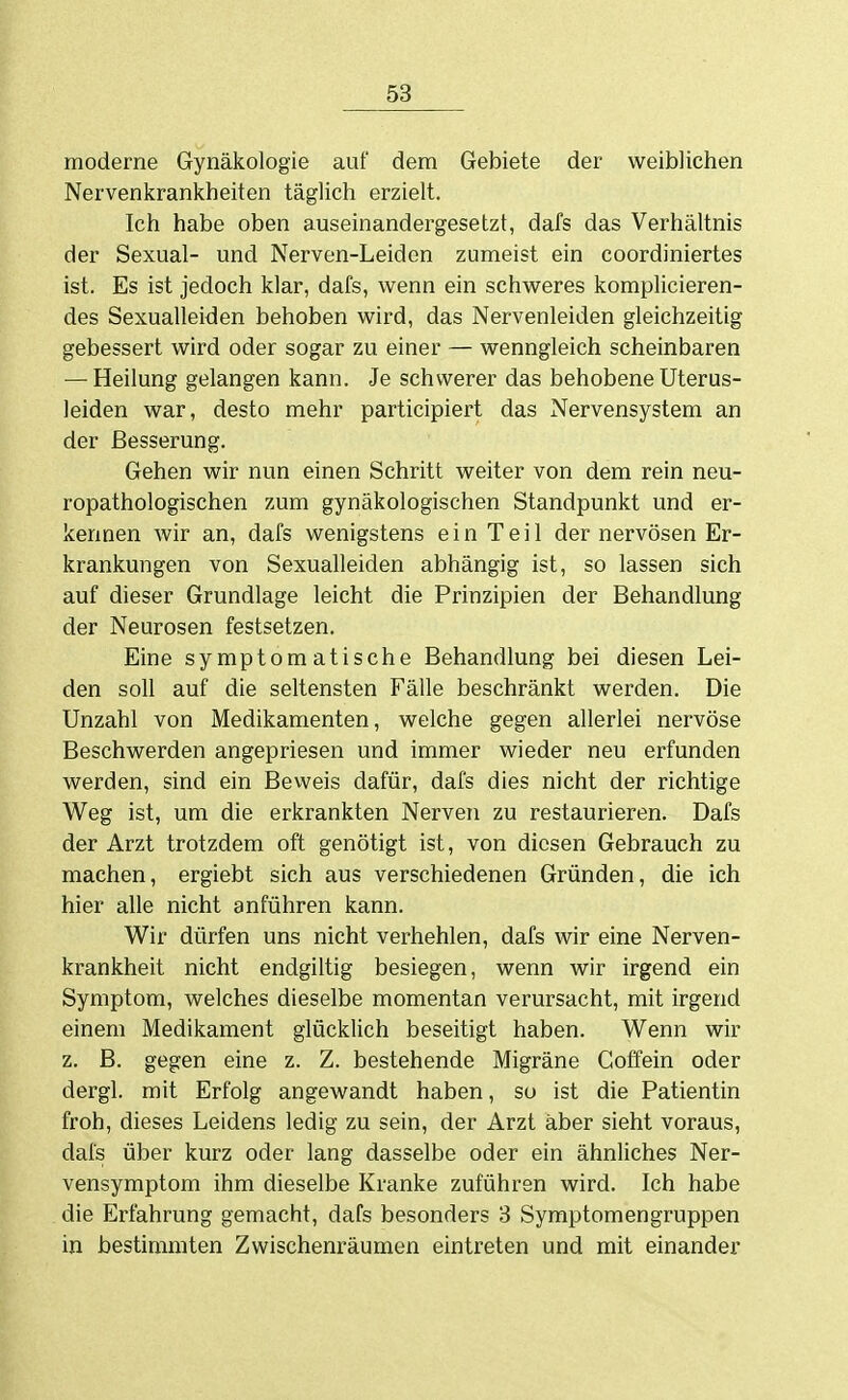 moderne Gynäkologie auf dem Gebiete der weiblichen Nervenkrankheiten täglich erzielt. Ich habe oben auseinandergesetzt, dafs das Verhältnis der Sexual- und Nerven-Leiden zumeist ein coordiniertes ist. Es ist jedoch klar, dafs, wenn ein schweres komplicieren- des Sexualleiden behoben wird, das Nervenleiden gleichzeitig gebessert wird oder sogar zu einer — wenngleich scheinbaren — Heilung gelangen kann. Je schwerer das behobene Uterus- leiden war, desto mehr participiert das Nervensystem an der Besserung. Gehen wir nun einen Schritt weiter von dem rein neu- ropathologischen zum gynäkologischen Standpunkt und er- kennen wir an, dafs wenigstens ein Teil der nervösen Er- krankungen von Sexualleiden abhängig ist, so lassen sich auf dieser Grundlage leicht die Prinzipien der Behandlung der Neurosen festsetzen. Eine symptomatische Behandlung bei diesen Lei- den soll auf die seltensten Fälle beschränkt werden. Die Unzahl von Medikamenten, welche gegen allerlei nervöse Beschwerden angepriesen und immer wieder neu erfunden werden, sind ein Beweis dafür, dafs dies nicht der richtige Weg ist, um die erkrankten Nerven zu restaurieren. Dafs der Arzt trotzdem oft genötigt ist, von diesen Gebrauch zu machen, ergiebt sich aus verschiedenen Gründen, die ich hier alle nicht anführen kann. Wir dürfen uns nicht verhehlen, dafs wir eine Nerven- krankheit nicht endgiltig besiegen, wenn wir irgend ein Symptom, welches dieselbe momentan verursacht, mit irgend einem Medikament glücklich beseitigt haben. Wenn wir z. B. gegen eine z. Z. bestehende Migräne Coffein oder dergl. mit Erfolg angewandt haben, so ist die Patientin froh, dieses Leidens ledig zu sein, der Arzt aber sieht voraus, dafs über kurz oder lang dasselbe oder ein ähnliches Ner- vensymptom ihm dieselbe Kranke zuführen wird. Ich habe die Erfahrung gemacht, dafs besonders 3 Symptomengruppen in bestimmten Zwischenräumen eintreten und mit einander