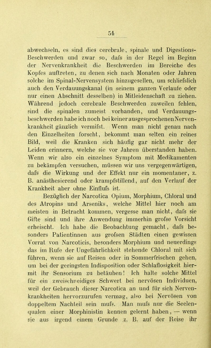 abwechseln, es sind dies cerebrale, spinale und Digeslions- Beschwerden und zwar so, dafs in der Regel im Beginn der Nervenkrankheit die Beschwerden im Bereiche des Kopfes auftreten, zu denen sich nach Monaten oder Jahren solche im Spinal-Nervensystem hinzugesellen, um schliefslich auch den Verdauungskanal (in seinem ganzen Verlaufe oder nur einen Abschnitt desselben) in Mitleidenschaft zu ziehen. Während jedoch cerebrale Beschwerden zuweilen fehlen, sind die spinalen zumeist vorhanden, und Verdauungs- beschwerden habe ich noch bei keiner ausgesprochenen Nerven- krankheit gänzlich vermifst. Wenn man nicht genau nach den Einzelheiten forscht, bekommt man selten ein reines Bild, weil die Kranken sich häufig gar nicht mehr der Leiden erinnern, welche sie vor Jahren überstanden haben. Wenn wir also ein einzelnes Symptom mit Medikamenten zu bekämpfen versuchen, müssen wir uns vergegenwärtigen, dafs die Wirkung und der Effekt nur ein momentaner, z. B. anästhesierend oder krampfstillend, auf den Verlauf der Krankheit aber ohne Einflufs ist. Bezüglich der Narcotica Opium, Morphium, Ghloral und des Atropins und Arseniks, welche Mittel hier noch am meisten in Betracht kommen, vergesse man nicht, dafs sie Gifte sind und ihre Anwendung immerhin grofse Vorsicht erheischt. Ich habe die Beobachtung gemacht, dafs be- sonders Patientinnen aus grofsen Städten einen gewissen Vorrat von Narcoticis, besonders Morphium und neuerdings das im Rufe der Ungefährlichkeit stehende Ghloral mit sich führen, wenn sie auf Reisen oder in Sommerfrischen gehen, um bei der geringsten Indisposition oder Schlaflosigkeit hier- mit ihr Sensorium zu betäuben! Ich halte solche Mittel für ein zweischneidiges Schwert bei nervösen Individuen, weil der Gebrauch dieser Narcotica an und für sich Nerven- krankheiten hervorzurufen vermag, also bei Nervösen von doppeltem Nachteil sein mufs. Man nmfs nur die Seelen- qualen einer Morphinistin kennen gelernt haben, — wenn sie aus irgend einem Grunde .z. B. auf der Reise ihr