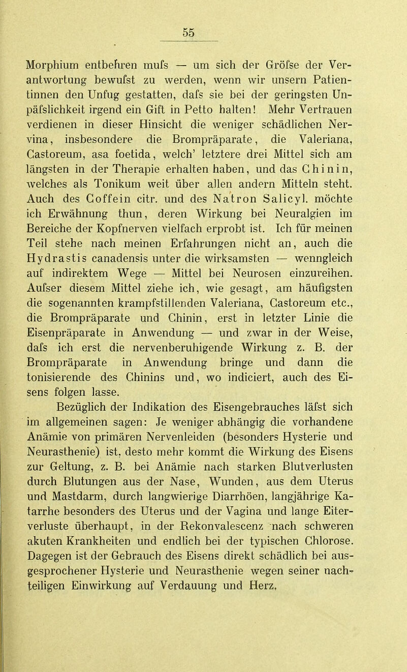 Morphium entbehren mufs — um sich der Gröfse der Ver- antwortung bewufst zu werden, wenn wir unsern Patien- tinnen den Unfug gestatten, dafs sie bei der geringsten Un- päfslichkeit irgend ein Gift in Petto halten! Mehr Vertrauen verdienen in dieser Hinsicht die weniger schädlichen Ner- vina , insbesondere die Brompräparate, die Valeriana, Castoreum, asa foetida, welch' letztere drei Mittel sich am längsten in der Therapie erhalten haben, und das Chinin, welches als Tonikum weit über allen andern Mitteln steht. Auch des Coffein citr. und des Natron Salicyl. möchte ich Erwähnung thun, deren Wirkung bei Neuralgien im Bereiche der Kopfnerven vielfach erprobt ist. Ich für meinen Teil stehe nach meinen Erfahrungen nicht an, auch die Hydrastis canadensis unter die wirksamsten — wenngleich auf indirektem Wege — Mittel bei Neurosen einzureihen. Aufser diesem Mittel ziehe ich, wie gesagt, am häufigsten die sogenannten krampfstillenden Valeriana, Castoreum etc., die Brompräparate und Chinin, erst in letzter Linie die Eisenpräparate in Anwendung — und zwar in der Weise, dafs ich erst die nervenberuhigende Wirkung z. B. der Brompräparate in Anwendung bringe und dann die tonisierende des Chinins und, wo indiciert, auch des Ei- sens folgen lasse. Bezüglich der Indikation des Eisengebrauches läfst sich im allgemeinen sagen: Je weniger abhängig die vorhandene Anämie von primären Nervenleiden (besonders Hysterie und Neurasthenie) ist, desto mehr kommt die Wirkung des Eisens zur Geltung, z. B. bei Anämie nach starken Blutverlusten durch Blutungen aus der Nase, Wunden, aus dem Uterus und Mastdarm, durch langwierige Diarrhöen, langjährige Ka- tarrhe besonders des Uterus und der Vagina und lange Eiter- verluste überhaupt, in der Rekonvalescenz nach schweren akuten Krankheiten und endlich bei der typischen Chlorose. Dagegen ist der Gebrauch des Eisens direkt schädlich bei aus- gesprochener Hysterie und Neurasthenie wegen seiner nach' teiligen Einwirkung auf Verdauung und Herz,