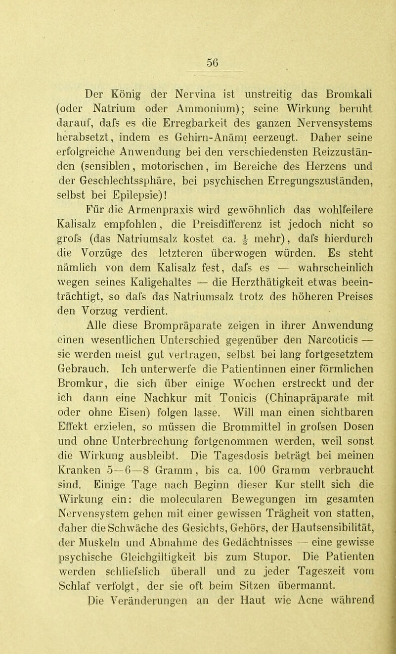 Der König der Nervina ist unstreitig das Bromkali (oder Natrium oder Ammonium); seine Wirkung beruht darauf, dafs es die Erregbarkeit des ganzen Nervensystems herabsetzt, indem es Gehirn-Anämi eerzeugt. Daher seine erfolgreiche Anwendung bei den verschiedensten Reizzustän- den (sensiblen, motorischen, im Bereiche des Herzens und der Geschlechtssphäre, bei psychischen Erregungszuständen, selbst bei Epilepsie)! Für die Armenpraxis wird gewöhnUch das wohlfeilere Kalisalz empfohlen, die Preisdifferenz ist jedoch nicht so grofs (das Natriumsalz kostet ca. ^ mehr), dafs hierdurch die Vorzüge des letzteren überwogen würden. Es steht nämlich von dem Kalisalz fest, dafs es — wahrscheinlich wegen seines Kaligehaltes — die Herzthätigkeit etwas beein- trächtigt, so dafs das Natriumsalz trotz des höheren Preises den Vorzug verdient. Alle diese Brompräparate zeigen in ihrer Anwendung einen wesentlichen Unterschied gegenüber den Narcoticis — sie werden meist gut vertragen, selbst bei lang fortgesetztem Gebrauch. Ich unterwerfe die Patientinnen einer förmlichen Bromkur, die sich über einige Wochen erstreckt und der ich dann eine Nachkur mit Tonicis (Chinapräparate mit oder ohne Eisen) folgen lasse. Will man einen sichtbaren Effekt erzielen, so müssen die Brommittel in grofsen Dosen und ohne Unterbrechung fortgenommen werden, weil sonst die Wirkung ausbleibt. Die Tagesdosis beträgt bei meinen Kranken 5—ß—8 Gramm, bis ca. 100 Gramm verbraucht sind. Einige Tage nach Beginn dieser Kur stellt sich die Wirkung ein: die molecularen Bewegungen im gesamten Nervensystem gehen mit einer gewissen Trägheit von statten, daher die Schwäche des Gesichts, Gehörs, der Hautsensibilität, der Muskeln und Abnahme des Gedächtnisses — eine gewisse psychische Gleichgiltigkeit bis zum Stupor. Die Patienten werden schliefslich überall und zu jeder Tageszeit vom Schlaf verfolgt, der sie oft beim Sitzen übermannt. Die Veränderungen an der Haut wie Acrje während