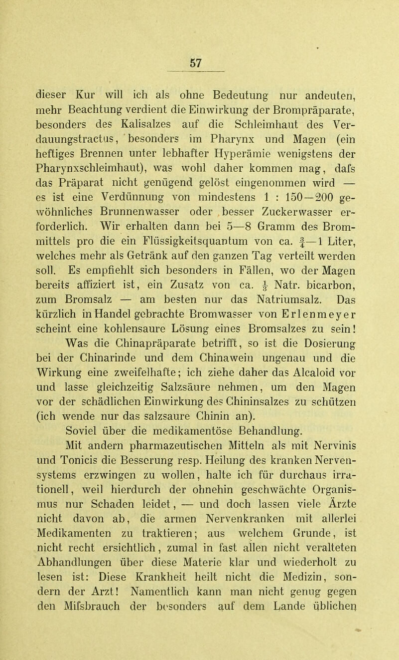 dieser Kur will ich als ohne Bedeutung nur andeuten, mehr Beachtung verdient die Einwirkung der Brompräparate, besonders des Kalisalzes auf die Schleimhaut des Ver- dauungstractus, besonders im Pharynx und Magen (ein heftiges Brennen unter lebhafter Hyperämie wenigstens der Pharynxschleimhaut), was wohl daher kommen mag, dafs das Präparat nicht genügend gelöst eingenommen wird — es ist eine Verdünnung von mindestens 1 : 150—200 ge- wöhnliches Brunnenwasser oder besser Zuckerwasser er- forderlich. Wir erhalten dann bei 5—8 Gramm des Brom- mittels pro die ein Flüssigkeitsquantum von ca. |—1 Liter, welches mehr als Getränk auf den ganzen Tag verteilt werden soll. Es empfiehlt sich besonders in Fällen, wo der Magen bereits affiziert ist, ein Zusatz von ca. l- Natr. bicarbon, zum Bromsalz — am besten nur das Natriumsalz. Das kürzlich in Handel gebrachte Bromwasser von Erlenmeyer scheint eine kohlensaure Lösung eines Bromsalzes zu sein! Was die Chinapräparate betrifft, so ist die Dosierung bei der Chinarinde und dem Chinawein ungenau und die Wirkung eine zweifelhafte; ich ziehe daher das Alcaloid vor und lasse gleichzeitig Salzsäure nehmen, um den Magen vor der schädlichen Einwirkung des Ghininsalzes zu schützen (ich wende nur das salzsaure Chinin an). Soviel über die medikamentöse Behandlung. Mit andern pharmazeutischen Mitteln als mit Nervinis und Tonicis die Besserung resp. Heilung des kranken Nerven- systems erzwingen zu wollen, halte ich für durchaus irra- tionell , weil hierdurch der ohnehin geschwächte Organis- mus nur Schaden leidet, — und doch lassen viele Ärzte nicht davon ab, die armen Nervenkranken mit allerlei Medikamenten zu traktieren; aus welchem Grunde, ist nicht recht ersichtlich, zumal in fast allen nicht veralteten Abhandlungen über diese Materie klar und wiederholt zu lesen ist: Diese Krankheit heilt nicht die Medizin, son- dern der Arzt! Namentlich kann man nicht geruig gegen den Mifsbrauch der besonders auf dem Lande üblichen