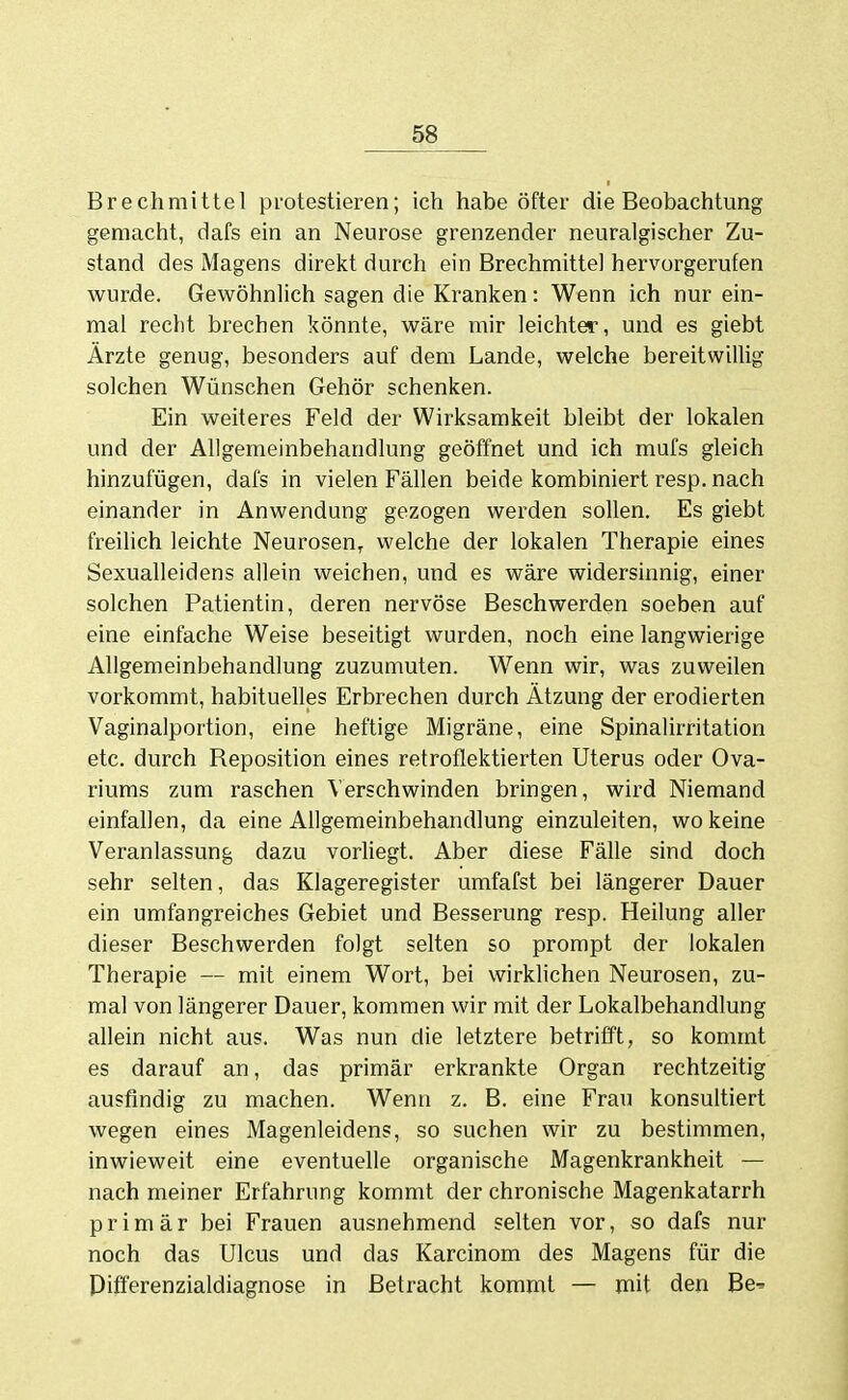 Brechmittel protestieren; ich habe öfter die Beobachtung gemacht, dafs ein an Neurose grenzender neuralgischer Zu- stand des Magens direkt durch ein Brechmittel hervorgerufen wurde. Gewöhnlich sagen die Kranken: Wenn ich nur ein- mal recht brechen könnte, wäre mir leichter, und es giebt Ärzte genug, besonders auf dem Lande, welche bereitwillig solchen Wünschen Gehör schenken. Ein weiteres Feld der Wirksamkeit bleibt der lokalen und der Allgemeinbehandlung geöffnet und ich mufs gleich hinzufügen, dafs in vielen Fällen beide kombiniert resp. nach einander in Anwendung gezogen werden sollen. Es giebt freihch leichte Neurosen^ welche der lokalen Therapie eines Sexualleidens allein weichen, und es wäre widersinnig, einer solchen Patientin, deren nervöse Beschwerden soeben auf eine einfache Weise beseitigt wurden, noch eine langwierige Allgemeinbehandlung zuzumuten. Wenn wir, was zuweilen vorkommt, habituelles Erbrechen durch Ätzung der erodierten Vaginalportion, eine heftige Migräne, eine Spinalirritation etc. durch Reposition eines retroflektierten Uterus oder Ova- riums zum raschen Verschwinden bringen, wird Niemand einfallen, da eine Allgemeinbehandlung einzuleiten, wo keine Veranlassung dazu vorMegt. Aber diese Fälle sind doch sehr selten, das Klageregister umfafst bei längerer Dauer ein umfangreiches Gebiet und Besserung resp. Heilung aller dieser Beschwerden folgt selten so prompt der lokalen Therapie — mit einem Wort, bei wirklichen Neurosen, zu- mal von längerer Dauer, kommen wir mit der Lokalbehandlung allein nicht aus. Was nun die letztere betrifft, so kommt es darauf an, das primär erkrankte Organ rechtzeitig ausfindig zu machen. Wenn z. B. eine Frau konsultiert wegen eines Magenleidens, so suchen wir zu bestimmen, inwieweit eine eventuelle organische Magenkrankheit — nach meiner Erfahrung kommt der chronische Magenkatarrh primär bei Frauen ausnehmend selten vor, so dafs nur noch das Ulcus und das Karcinom des Magens für die Differenzialdiagnose in Betracht kommt — mit den Be^