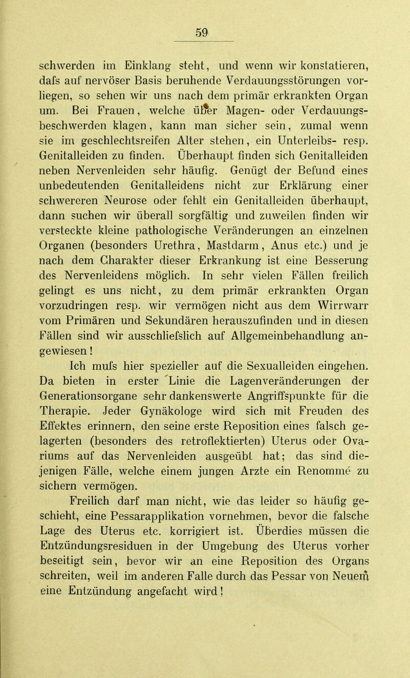 schwerden im Einklang steht, und wenn wir konstatieren, dafs auf nervöser Basis beruhende Verdauungsstörungen vor- liegen, so sehen wir uns nach dem primär erkrankten Organ um. Bei Frauen, welche ülter Magen- oder Verdauungs- beschwerden klagen, kann man sicher sein, zumal wenn sie im geschlechtsreifen Alter stehen, ein Unterleibs- resp. Genitalleiden zu finden. Überhaupt finden sich Genitalleiden neben Nervenleiden sehr häufig. Genügt der Befund eines unbedeutenden Genitalleidens nicht zur Erklärung einer schwereren Neurose oder fehlt ein Genitalleiden überhaupt, dann suchen wir überall sorgfältig und zuweilen finden wir versteckte kleine pathologische Veränderungen an einzelnen Organen (besonders Urethra, Mastdarm, Anus etc.) und je nach dem Charakter dieser Erkrankung ist eine Besserung des Nervenleidens möglich. In sehr vielen Fällen freilich gelingt es uns nicht, zu dem primär erkrankten Organ vorzudringen resp. wir vermögen nicht aus dem Wirrwarr vom Primären und Sekundären herauszufinden und in diesen Fällen sind wir ausschliefslich auf Allgemeinbehandlung an- gewiesen ! Ich mufs hier spezieller auf die Sexualleiden eingehen. Da bieten in erster Linie die Lagenveränderungen der Generationsorgane sehr dankenswerte Angriffspunkte für die Therapie. Jeder Gynäkologe wird sich mit Freuden des Effektes erinnern, den seine erste Reposition eines falsch ge- lagerten (besonders des retroflektierten) Uterus oder Ova- riums auf das Nervenleiden ausgeübt hat; das sind die- jenigen Fälle, welche einem jungen Arzte ein Renomme zu sichern vermögen. FreiUch darf man nicht, wie das leider so häufig ge- schieht, eine Pessarapplikation vornehmen, bevor die falsche Lage des Uterus etc. korrigiert ist. Überdies müssen die Eutzündungsresiduen in der Umgebung des Uterus vorher beseitigt sein, bevor wir an eine Reposition des Organs schreiten, weil im anderen Falle durch das Pessar von Neuem eine Entzündung angefacht wird!