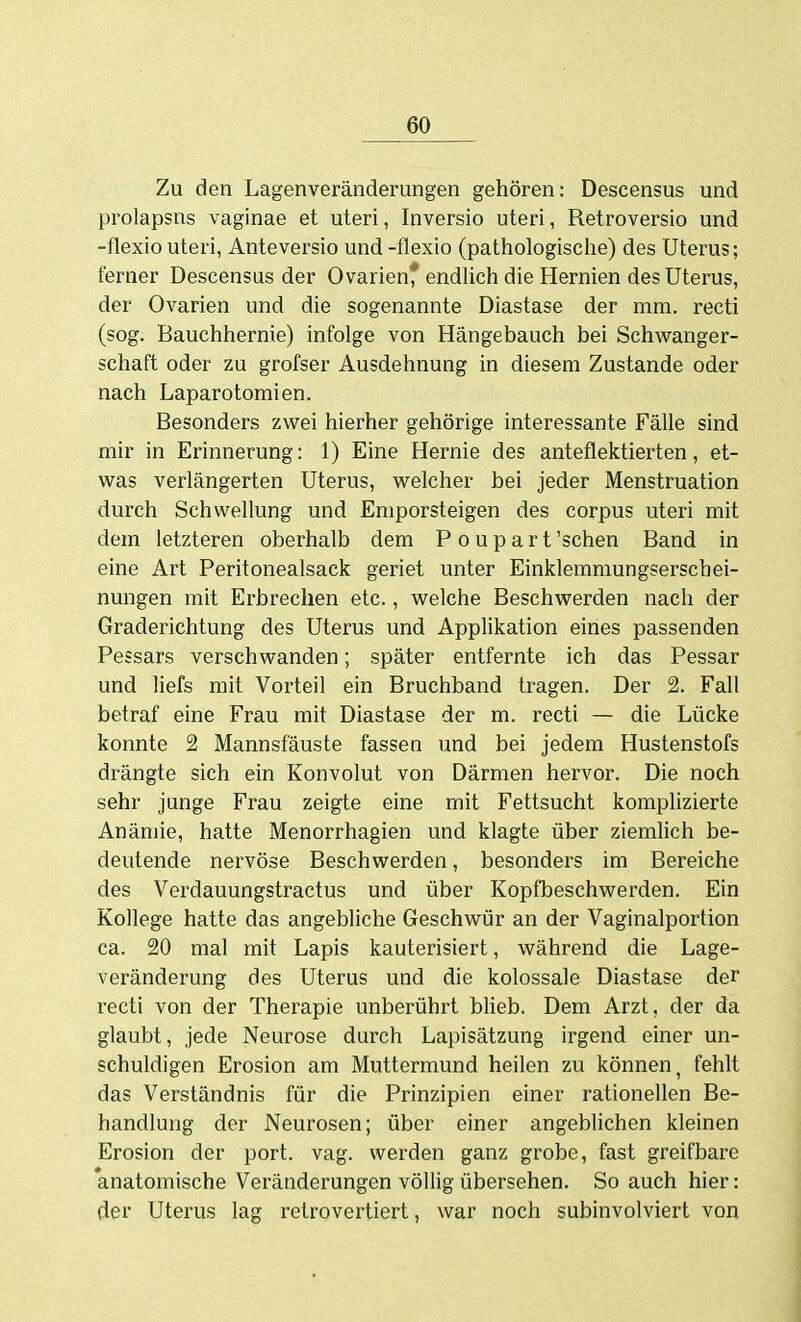 Zu den Lagenveränderungen gehören: Descensus und prolapsns vaginae et uteri, Inversio uteri, Retroversio und -flexio uteri, Anteversio und -flexio (pathologisclie) des Uterus; ferner Descensus der Ovarien* endlich die Hernien des Uterus, der Ovarien und die sogenannte Diastase der mm. recti (sog. Bauchhernie) infolge von Hängebauch bei Schwanger- schaft oder zu grofser Ausdehnung in diesem Zustande oder nach Laparotomien. Besonders zwei hierher gehörige interessante Fälle sind mir in Erinnerung: 1) Eine Hernie des anteflektierten, et- was verlängerten Uterus, welcher bei jeder Menstruation durch Schwellung und Emporsteigen des corpus uteri mit dem letzteren oberhalb dem P o u p a r t 'sehen Band in eine Art Peritonealsack geriet unter Einklemmungserschei- nungen mit Erbrechen etc., welche Beschwerden nach der Graderichtung des Uterus und Applikation eines passenden Pessars verschwanden; später entfernte ich das Pessar und liefs mit Vorteil ein Bruchband tragen. Der 2. Fall betraf eine Frau mit Diastase der m. recti — die Lücke konnte 2 Mannsfäuste fassen und bei jedem Hustenstofs drängte sich ein Konvolut von Därmen hervor. Die noch sehr junge Frau zeigte eine mit Fettsucht komplizierte Anämie, hatte Menorrhagien und klagte über ziemHch be- deutende nervöse Beschwerden, besonders im Bereiche des Verdauungstractus und über Kopfbeschwerden. Ein Kollege hatte das angebliche Geschwür an der Vaginalportion ca. 20 mal mit Lapis kauterisiert, während die Lage- veränderung des Uterus und die kolossale Diastase der recti von der Therapie unberührt blieb. Dem Arzt, der da glaubt, jede Neurose durch Lapisätzung irgend einer un- schuldigen Erosion am Muttermund heilen zu können^ fehlt das Verständnis für die Prinzipien einer rationellen Be- handlung der Neurosen; über einer angeblichen kleinen Erosion der port. vag. werden ganz grobe, fast greifbare anatomische Veränderungen vöHig übersehen. So auch hier: der Uterus lag retrovertiert, war noch subinvolviert von