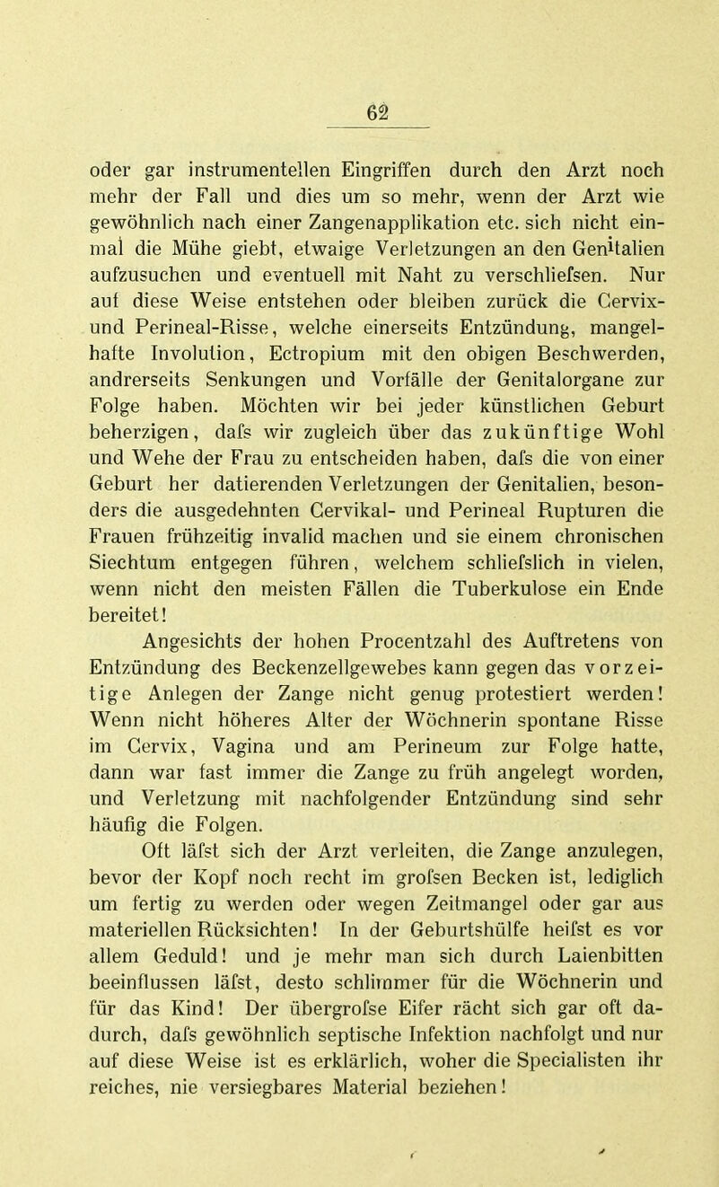 oder gar instrumenteilen Eingriffen durch den Arzt noch mehr der Fall und dies um so mehr, wenn der Arzt wie gewöhnlich nach einer Zangenapplikation etc. sich nicht ein- mal die Mühe giebt, etwaige Verletzungen an den GenUalien aufzusuchen und eventuell mit Naht zu verschliefsen. Nur auf diese Weise entstehen oder bleiben zurück die Gervix- und Perineal-Risse, welche einerseits Entzündung, mangel- hafte Involution, Ectropium mit den obigen Beschwerden, andrerseits Senkungen und Vorfälle der Genitaiorgane zur Folge haben. Möchten wir bei jeder künstlichen Geburt beherzigen, dafs wir zugleich über das zukünftige Wohl und Wehe der Frau zu entscheiden haben, dafs die von einer Geburt her datierenden Verletzungen der Genitalien, beson- ders die ausgedehnten Gervikal- und Perineal Rupturen die Frauen frühzeitig invalid machen und sie einem chronischen Siechtum entgegen führen, welchem schliefslich in vielen, wenn nicht den meisten Fällen die Tuberkulose ein Ende bereitet! Angesichts der hohen Procentzahl des Auftretens von Entzündung des Beckenzellgewebes kann gegen das vorzei- tige Anlegen der Zange nicht genug protestiert werden! Wenn nicht höheres Alter der Wöchnerin spontane Risse im Gervix, Vagina und am Perineum zur Folge hatte, dann war fast immer die Zange zu früh angelegt worden, und Verletzung mit nachfolgender Entzündung sind sehr häufig die Folgen. Oft läfst sich der Arzt verleiten, die Zange anzulegen, bevor der Kopf noch recht im grofsen Becken ist, lediglich um fertig zu werden oder wegen Zeitmangel oder gar aus materiellen Rücksichten! In der Geburtshülfe heifst es vor allem Geduld! und je mehr man sich durch Laienbitten beeinflussen läfst, desto schlimmer für die Wöchnerin und für das Kind! Der übergrofse Eifer rächt sich gar oft da- durch, dafs gewöhnlich septische Infektion nachfolgt und nur auf diese Weise ist es erklärlich, woher die Specialisten ihr reiches, nie versiegbares Material beziehen!