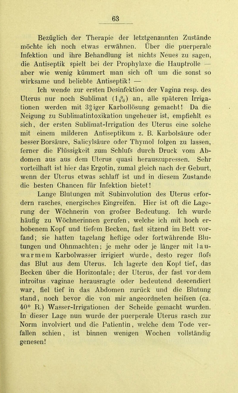 Bezüglich der Therapie der letztgenannten Zustände möchte ich noch etwas erwähnen. Über die puerperale Infektion und ihre Behandlung ist nichts Neues zu sagen, die Antiseptik spielt bei der Prophylaxe die Hauptrolle — aber wie wenig kümmert man sich oft um die sonst so wirksame und beliebte Antiseptik! — Ich wende zur ersten Desinfektion der Vagina resp. des Uterus nur noch Sublimat (linj) ^n, alle späteren Irriga- tionen werden mit Seiger Karbollösung gemacht! Da die Neigung zu Sublimatintoxikation ungeheuer ist, empfiehlt es sich, der ersten Sublimat-Irrigation des Uterus eine solche mit einem milderen Antiseptikum z. B. Karbolsäure oder besser Borsäure, Salicylsäure oder Thymol folgen zu lassen, ferner die Flüssigkeit zum Schlufs durch Druck vom Ab- domen aus aus dem Uterus quasi herauszupressen. Sehr vorteilhaft ist hier das Ergotin, zumal gleich nach der Geburt, wenn der Uterus etwas schlaff ist und in diesem Zustande die besten Chancen für Infektion bietet! Lange Blutungen mit Subinvolution des Uterus erfor- dern rasches, energisches Eingreifen. Hier ist oft die Lage- rung der Wöchnerin von grofser Bedeutung. Ich wurde häufig zu Wöchnerinnen gerufen, welche ich mit hoch er- hobenem Kopf und tiefem Becken, fast sitzend im Bett vor- fand; sie hatten tagelang heftige oder fortwährende Blu- tungen und Ohnmächten; je mehr oder je länger mit lau- warmem Karbolwasser irrigiert wurde, desto reger flofs das Blut aus dem Uterus. Ich lagerte den Kopf tief, das Becken über die Horizontale; der Uterus, der fast vor dem introitus vaginae herausragte oder bedeutend descendiert war, fiel tief in das Abdomen zurück und die Blutung stand, noch bevor die von mir angeordneten heifsen (ca. 40° R.) Wasser-Irrigationen der Scheide gemacht wurden. In dieser Lage nun wurde der puerperale Uterus rasch zur Norm involviert und die Patientin, welche dem Tode ver- fallen schien, ist binnen wenigen Wochen vollständig genesen!