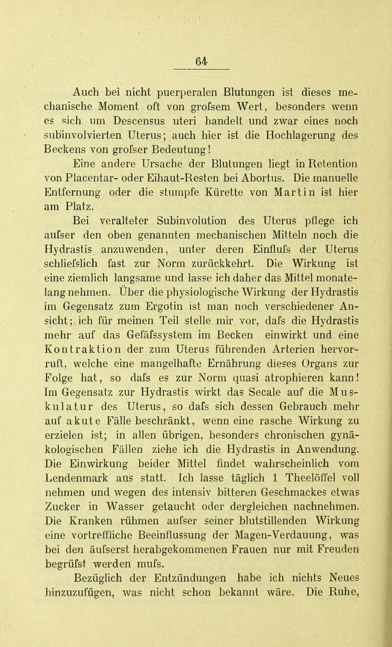 Auch bei nicht puerperalen Blutungen ist dieses me- chanische Moment oft von grofsem Wert, besonders wenn es sich um Descensus uteri handelt und zwar eines noch subinvolvierten Uterus; auch hier ist die Hochlagerung des Beckens von grofser Bedeutung! Eine andere Ursache der Blutungen liegt in Retention von Placentar- oder Eihaut-Resten bei Abortus. Die manuelle Entfernung oder die stumpfe Kürette von Martin ist hier am Platz. Bei veralteter Subinvolution des Uterus pflege ich aufser den oben genannten mechanischen Mitteln noch die Hydrastis anzuwenden, unter deren Einflufs der Uterus schliefslich fast zur Norm zurückkehrt. Die Wirkung ist eine ziemlich langsame und lasse ich daher das Mittel monate- lang nehmen. Über die physiologische Wirkung der Hydrastis im Gegensatz zum Ergotin ist man noch verschiedener An- sicht; ich für meinen Teil stelle mir vor, dafs die Hydrastis mehr auf das Gefäfssystem im Becken einwirkt und eine Kontraktion der zum Uterus führenden Arterien hervor- ruft, welche eine mangelhafte Ernährung dieses Organs zur Folge hat, so dafs es zur Norm quasi atrophieren kann! Im Gegensatz zur Hydrastis wirkt das Seeale auf die Mus- kulatur des Uterus, so dafs sich dessen Gebrauch mehr auf akute Fälle beschränkt, wenn eine rasche Wirkung zu erzielen ist; in allen übrigen, besonders chronischen gynä- kologischen Fällen ziehe ich die Hydrastis in Anwendung. Die Einwirkung beider Mittel findet wahrscheinlich vom Lendenmark aus statt. Ich lasse täglich 1 Theelöff'el voll nehmen und wegen des intensiv bitteren Geschmackes etwas Zucker in Wasser getaucht oder dergleichen nachnehmen. Die Kranken rühmen aufser seiner blutstillenden Wirkung eine vortreffliche Beeinflussung der Magen-Verdauung, was bei den äufserst herabgekommenen Frauen nur mit Freuden begrüfst werden mufs. Bezüglich der Entzündungen habe ich nichts Neues hinzuzufügen, was nicht schon bekannt wäre. Die Ruhe,