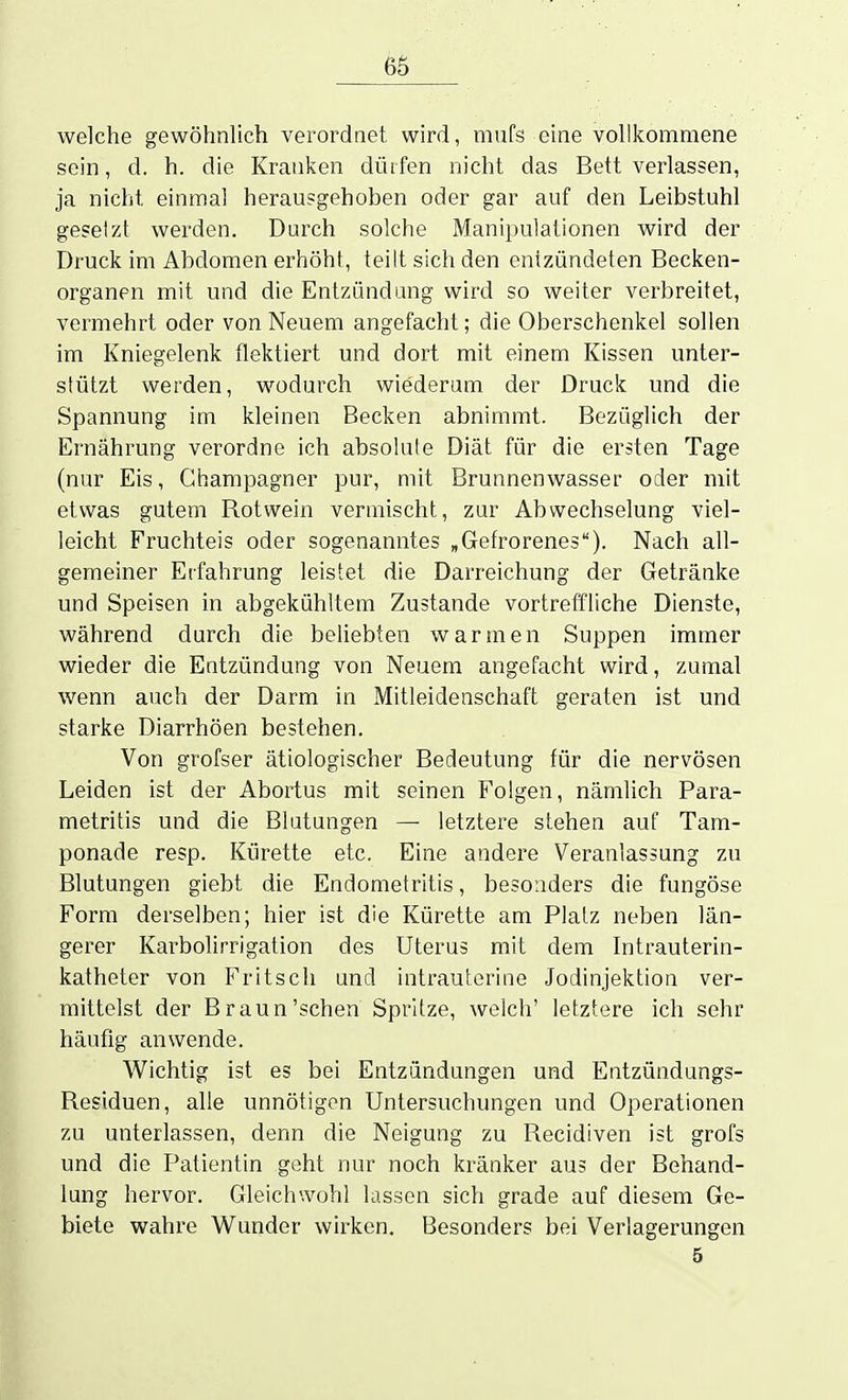 welche gewöhnlich verordnet wird, mufs eine vollkommene sein, d. h. die Kranken dürfen nicht das Bett verlassen, ja nicht einmal herausgehoben oder gar auf den Leibstuhl gesetzt werden. Durch solche Manipulationen wird der Druck im Abdomen erhöht, teilt sich den entzündeten Becken- organen mit und die Entzündung wird so weiter verbreitet, vermehrt oder von Neuem angefacht; die Oberschenkel sollen im Kniegelenk flektiert und dort mit einem Kissen unter- stützt werden, wodurch wiederum der Druck und die Spannung im kleinen Becken abnimmt. Bezüglich der Ernährung verordne ich absokile Diät für die ersten Tage (nur Eis, Champagner pur, mit Brunnenwasser oder mit etwas gutem Rotwein vermischt, zur Abwechselung viel- leicht Fruchteis oder sogenanntes „Gefrorenes). Nach all- gemeiner Erfahrung leistet die Darreichung der Getränke und Speisen in abgekühltem Zustande vortreffliche Dienste, während durch die beliebten warmen Suppen immer wieder die Entzündung von Neuem angefacht wird, zumal wenn auch der Darm in Mitleidenschaft geraten ist und starke Diarrhöen bestehen. Von grofser ätiologischer Bedeutung für die nervösen Leiden ist der Abortus mit seinen Folgen, nämlich Para- metritis und die Blutungen — letztere stehen auf Tam- ponade resp. Kürette etc. Eine andere Veranlassung zu Blutungen giebt die Endometritis, besonders die fungöse Form derselben; hier ist die Kürette am Platz neben län- gerer Karbolirrigation des Uterus mit dem Intrauterin- katheter von Fritsch und intrauterine Jodinjektion ver- mittelst der Braun'sehen Spritze, welch' letztere ich sehr häufig anwende. Wichtig ist es bei Entzündungen und Entzündungs- Residuen, alle unnötigen Untersuchungen und Operationen zu unterlassen, denn die Neigung zu Recidiven ist grofs und die Patientin geht nur noch kränker aus der Behand- lung hervor. Gleichwohl lassen sich grade auf diesem Ge- biete wahre Wunder wirken. Besonders bei Verlagerungen 5