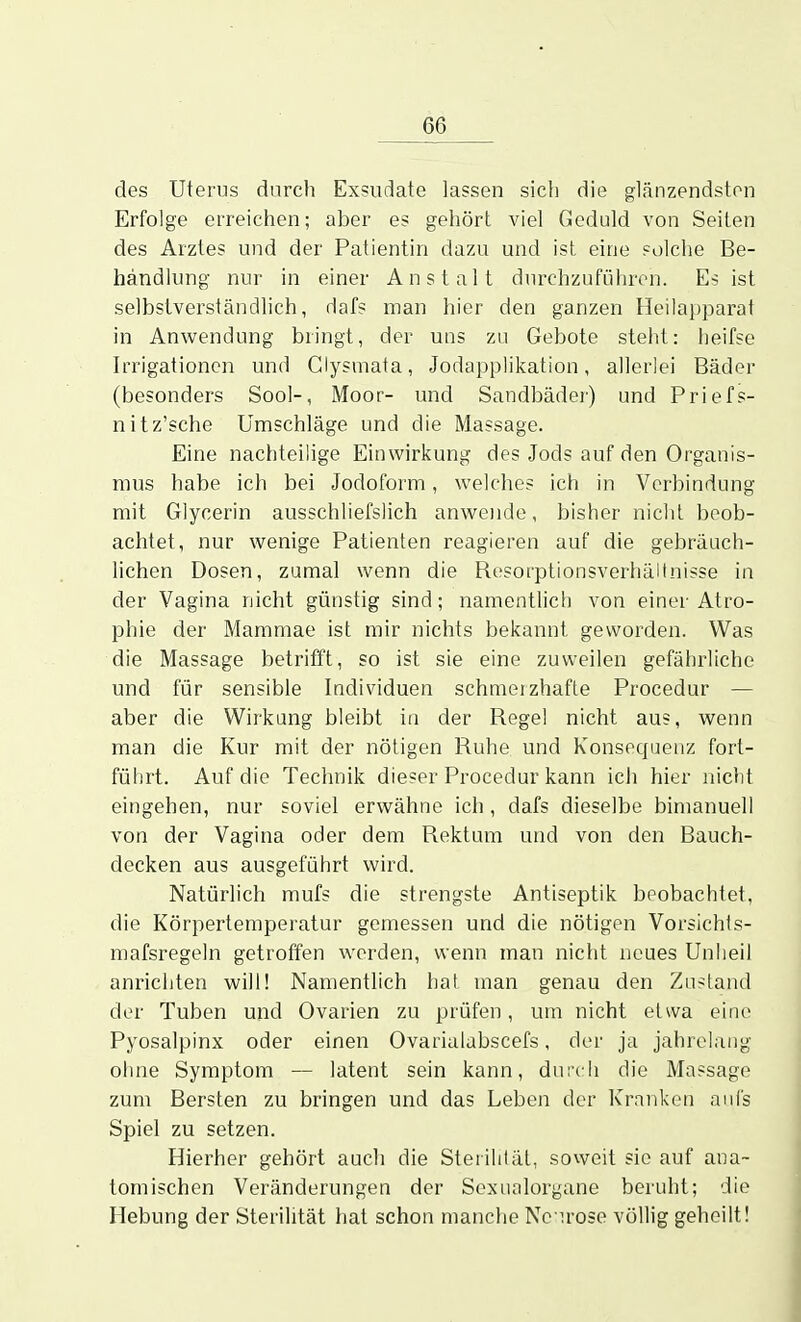 des Uterus durch Exsudate lassen sich die glänzendsten Erfolge erreichen; aber es gehört viel Geduld von Seiten des Arztes und der Patientin dazu und ist eine solche Be- handlung nur in einer Anstalt durchzuführen. Es ist selbstverständlich, dafs man hier den ganzen Heilaj^parat in Anwendung bringt, der uns zu Gebote steht: heifse Irrigationen und Clysmata, Jodapplikation, allerlei Bäder (besonders Sool-, Moor- und Sandbädei-) und Priefs- nitz'sche Umschläge und die Massage. Eine nachteilige Einwirkung des Jods auf den Organis- mus habe ich bei Jodoform, welches ich in Verbindung mit Glycerin ausschliefslich anwende, bisher nicht beob- achtet, nur wenige Patienten reagieren auf die gebräuch- lichen Dosen, zumal wenn die Resorptionsverhältnisse in der Vagina nicht günstig sind; namentlicli von einer Atro- phie der Mammae ist mir nichts bekannt geworden. Was die Massage betrifft, so ist sie eine zuweilen gefährliche und für sensible Individuen schmeizhafte Procedur — aber die Wirkung bleibt in der Regel nicht aus, wenn man die Kur mit der nötigen Ruhe und Konsequenz fort- führt. Auf die Technik dieser Procedur kann ich hier nicht eingehen, nur soviel erwähne ich, dafs dieselbe bimanuell von der Vagina oder dem Rektum und von den Bauch- decken aus ausgeführt wird. Natürlich mufs die strengste Antiseptik beobachtet, die Körpertemperatur gemessen und die nötigen Vorsichts- mafsregeln getroffen werden, wenn man nicht neues Unheil anrichten will! Namentlich hat man genau den Zustand der Tuben und Ovarien zu prüfen, um nicht etwa eine Pyosalpinx oder einen Ovarialabscefs, der ja jahrelang ohne Symptom — latent sein kann, durch die Massage zum Bersten zu bringen und das Leben der Kranken auf's Spiel zu setzen. Hierher gehört auch die Sterilität, soweit sie auf ana- tomischen Veränderungen der Sexualorgane beruht; die Hebung der Sterilität hat schon manche Nc irose völlig geheilt!